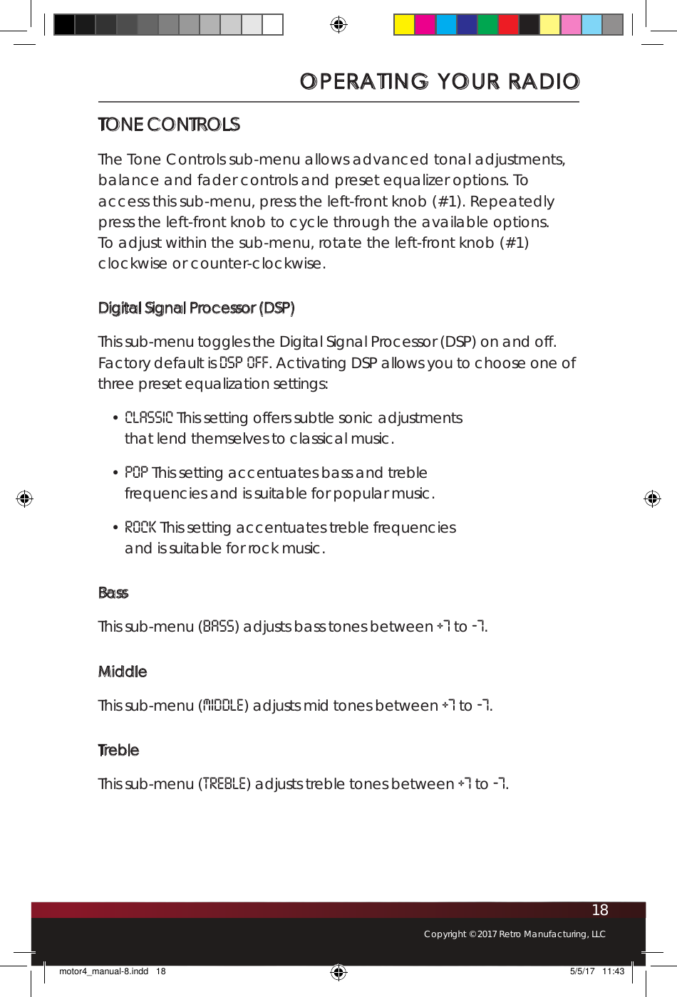 18Copyright © 2017 Retro Manufacturing, LLCTONE CONTROLSThe Tone Controls sub-menu allows advanced tonal adjustments, balance and fader controls and preset equalizer options. To access this sub-menu, press the left-front knob (#1). Repeatedly press the left-front knob to cycle through the available options. To adjust within the sub-menu, rotate the left-front knob (#1) clockwise or counter-clockwise.Digital Signal Processor (DSP)This sub-menu toggles the Digital Signal Processor (DSP) on and off. Factory default is DSP OFF. Activating DSP allows you to choose one of three preset equalization settings:• CLASSIC This setting offers subtle sonic adjustments that lend themselves to classical music.• POP This setting accentuates bass and treble frequencies and is suitable for popular music.• ROCK This setting accentuates treble frequencies and is suitable for rock music.BassThis sub-menu (bass) adjusts bass tones between +7 to -7.MiddleThis sub-menu (MIDDLE) adjusts mid tones between +7 to -7.TrebleThis sub-menu (treble) adjusts treble tones between +7 to -7.OPERATING YOUR RADIOmotor4_manual-8.indd   18 5/5/17   11:43