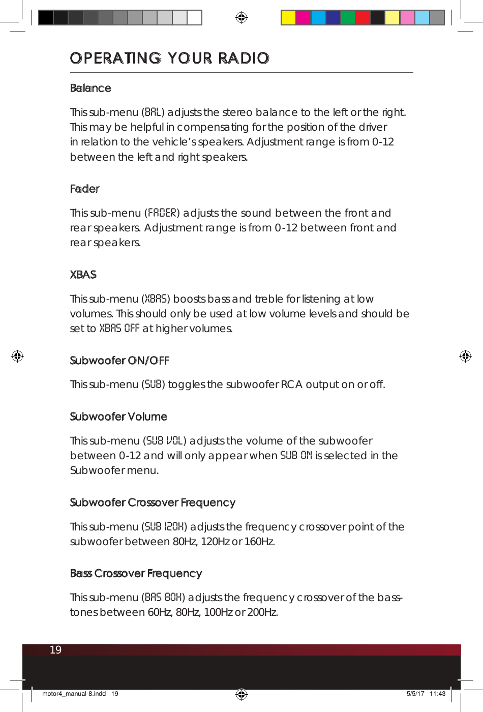 19BalanceThis sub-menu (bal) adjusts the stereo balance to the left or the right. This may be helpful in compensating for the position of the driver in relation to the vehicle’s speakers. Adjustment range is from 0-12 between the left and right speakers.FaderThis sub-menu (fader) adjusts the sound between the front and rear speakers. Adjustment range is from 0-12 between front and rear speakers.XBASThis sub-menu (XBAS) boosts bass and treble for listening at low volumes. This should only be used at low volume levels and should be set to XBAS OFF at higher volumes.Subwoofer ON/OFFThis sub-menu (SUB) toggles the subwoofer RCA output on or off. Subwoofer VolumeThis sub-menu (SUB VOL) adjusts the volume of the subwoofer between 0-12 and will only appear when SUB ON is selected in the Subwoofer menu. Subwoofer Crossover FrequencyThis sub-menu (Sub 120H) adjusts the frequency crossover point of the subwoofer between 80Hz, 120Hz or 160Hz.Bass Crossover FrequencyThis sub-menu (BAS 80H) adjusts the frequency crossover of the bass-tones between 60Hz, 80Hz, 100Hz or 200Hz. OPERATING YOUR RADIOmotor4_manual-8.indd   19 5/5/17   11:43