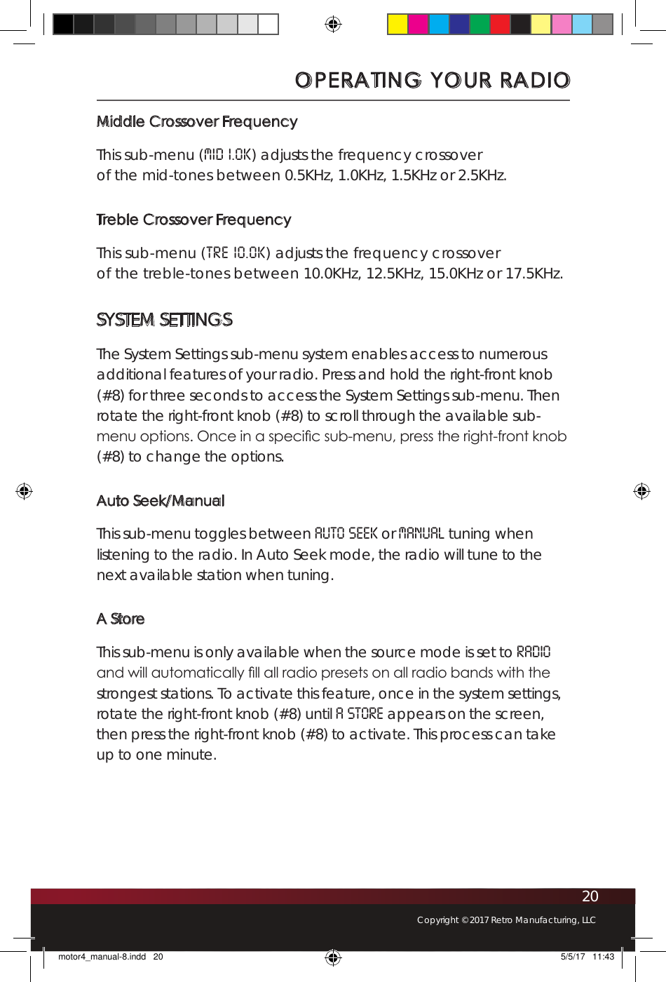 20Copyright © 2017 Retro Manufacturing, LLCMiddle Crossover FrequencyThis sub-menu (Mid 1.0K) adjusts the frequency crossover  of the mid-tones between 0.5KHz, 1.0KHz, 1.5KHz or 2.5KHz. Treble Crossover FrequencyThis sub-menu (TRE 10.0K) adjusts the frequency crossover  of the treble-tones between 10.0KHz, 12.5KHz, 15.0KHz or 17.5KHz.SYSTEM SETTINGSThe System Settings sub-menu system enables access to numerous additional features of your radio. Press and hold the right-front knob (#8) for three seconds to access the System Settings sub-menu. Then rotate the right-front knob (#8) to scroll through the available sub-menu options. Once in a specic sub-menu, press the right-front knob (#8) to change the options.Auto Seek/ManualThis sub-menu toggles between Auto Seek or Manual tuning when listening to the radio. In Auto Seek mode, the radio will tune to the next available station when tuning.A StoreThis sub-menu is only available when the source mode is set to RADIO and will automatically ll all radio presets on all radio bands with the strongest stations. To activate this feature, once in the system settings, rotate the right-front knob (#8) until A STORE appears on the screen, then press the right-front knob (#8) to activate. This process can take up to one minute.OPERATING YOUR RADIOmotor4_manual-8.indd   20 5/5/17   11:43