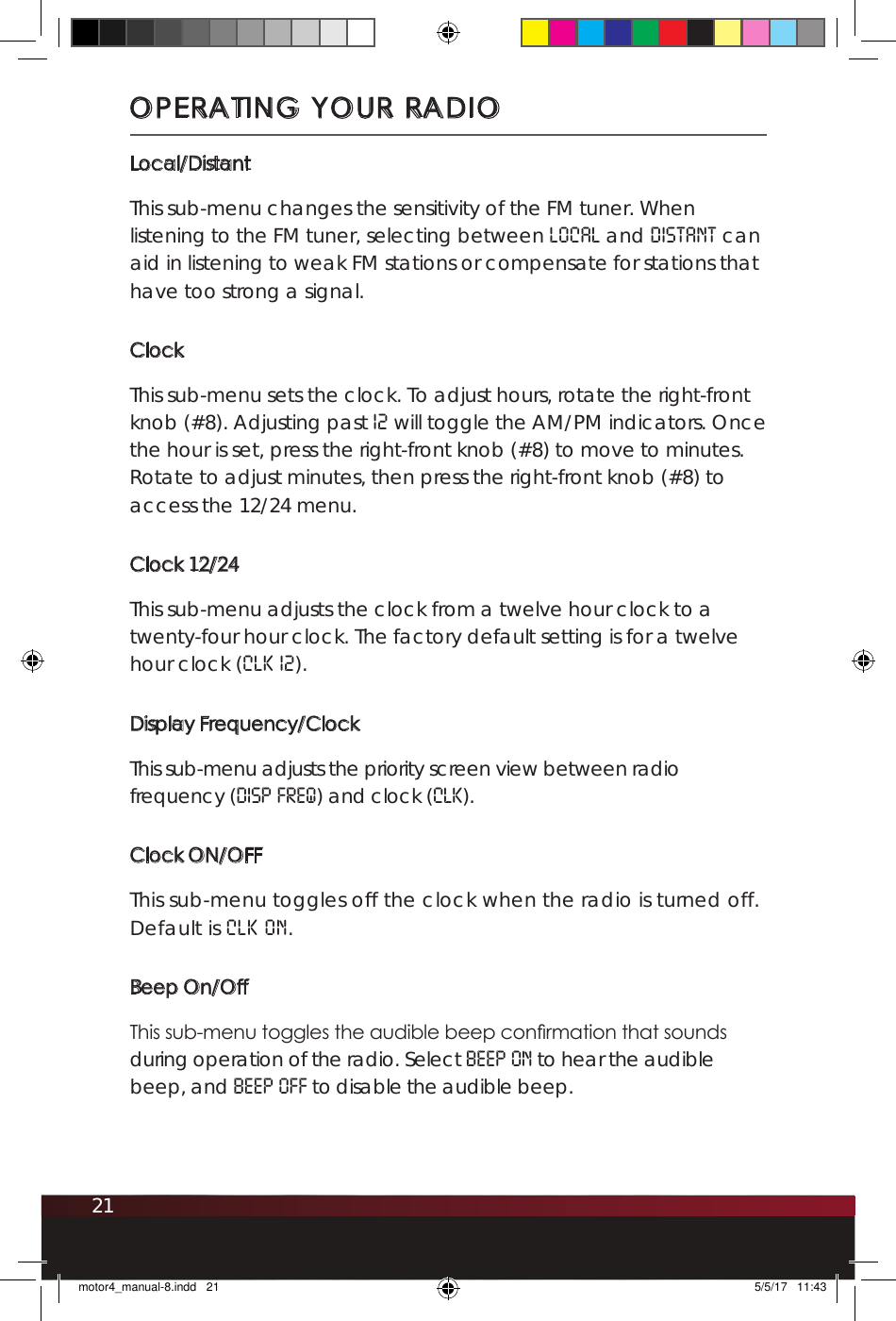 21Local/DistantThis sub-menu changes the sensitivity of the FM tuner. When listening to the FM tuner, selecting between LOCAL and DISTANT can aid in listening to weak FM stations or compensate for stations that have too strong a signal. ClockThis sub-menu sets the clock. To adjust hours, rotate the right-front knob (#8). Adjusting past 12 will toggle the AM/PM indicators. Once the hour is set, press the right-front knob (#8) to move to minutes. Rotate to adjust minutes, then press the right-front knob (#8) to access the 12/24 menu.Clock 12/24This sub-menu adjusts the clock from a twelve hour clock to a twenty-four hour clock. The factory default setting is for a twelve hour clock (CLK 12).Display Frequency/ClockThis sub-menu adjusts the priority screen view between radio frequency (DISP FREQ) and clock (CLK).Clock ON/OFFThis sub-menu toggles off the clock when the radio is turned off.  Default is CLK ON.Beep On/OffThis sub-menu toggles the audible beep conrmation that sounds during operation of the radio. Select BEEP ON to hear the audible beep, and BEEP OFF to disable the audible beep.OPERATING YOUR RADIOmotor4_manual-8.indd   21 5/5/17   11:43