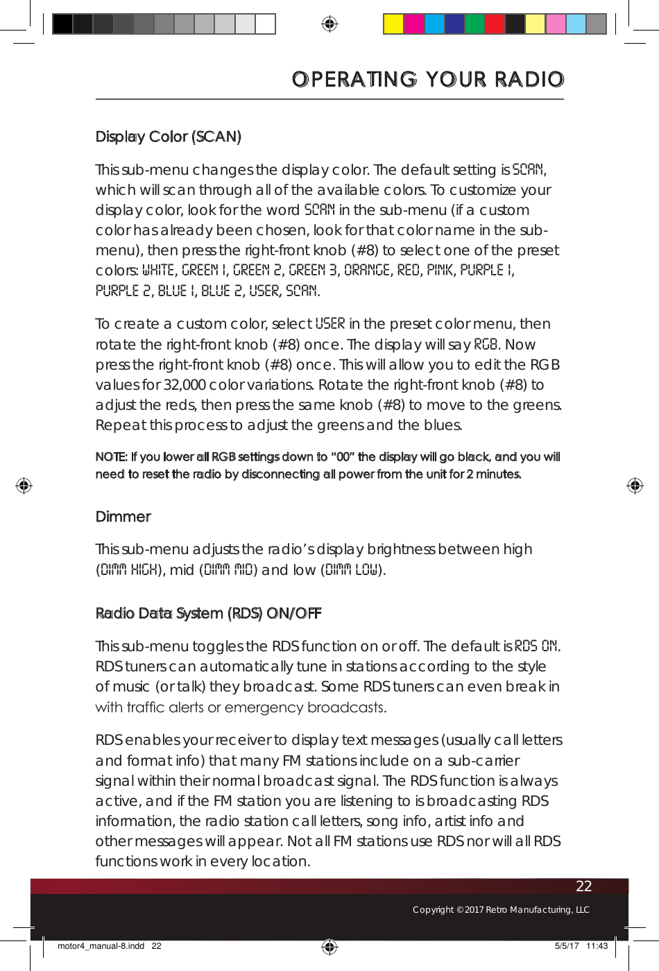 22Copyright © 2017 Retro Manufacturing, LLCDisplay Color (SCAN)This sub-menu changes the display color. The default setting is SCAN, which will scan through all of the available colors. To customize your display color, look for the word SCAN in the sub-menu (if a custom color has already been chosen, look for that color name in the sub-menu), then press the right-front knob (#8) to select one of the preset colors: white, green 1, green 2, green 3, orange, red, pink, purple 1,  purple 2, blue 1, blue 2, user, Scan. To create a custom color, select USER in the preset color menu, then rotate the right-front knob (#8) once. The display will say RGB. Now press the right-front knob (#8) once. This will allow you to edit the RGB values for 32,000 color variations. Rotate the right-front knob (#8) to adjust the reds, then press the same knob (#8) to move to the greens. Repeat this process to adjust the greens and the blues.  NOTE: If you lower all RGB settings down to “00” the display will go black, and you will need to reset the radio by disconnecting all power from the unit for 2 minutes. DimmerThis sub-menu adjusts the radio’s display brightness between high (DIMM HIGH), mid (DIMM MID) and low (DIMM LOW).Radio Data System (RDS) ON/OFFThis sub-menu toggles the RDS function on or off. The default is RDS ON. RDS tuners can automatically tune in stations according to the style of music (or talk) they broadcast. Some RDS tuners can even break in with trafc alerts or emergency broadcasts. RDS enables your receiver to display text messages (usually call letters and format info) that many FM stations include on a sub-carrier signal within their normal broadcast signal. The RDS function is always active, and if the FM station you are listening to is broadcasting RDS information, the radio station call letters, song info, artist info and other messages will appear. Not all FM stations use RDS nor will all RDS functions work in every location.OPERATING YOUR RADIOmotor4_manual-8.indd   22 5/5/17   11:43