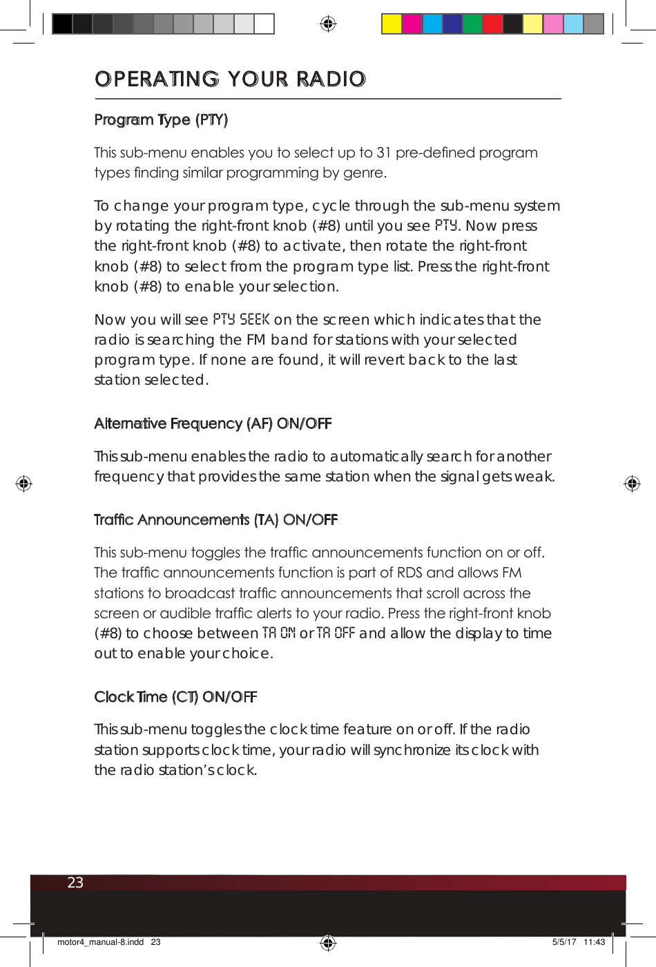 23Program Type (PTY)This sub-menu enables you to select up to 31 pre-dened program types nding similar programming by genre. To change your program type, cycle through the sub-menu system by rotating the right-front knob (#8) until you see PTY. Now press the right-front knob (#8) to activate, then rotate the right-front knob (#8) to select from the program type list. Press the right-front knob (#8) to enable your selection.Now you will see PTY SEEK on the screen which indicates that the radio is searching the FM band for stations with your selected program type. If none are found, it will revert back to the last station selected. Alternative Frequency (AF) ON/OFFThis sub-menu enables the radio to automatically search for another frequency that provides the same station when the signal gets weak.Trafc Announcements (TA) ON/OFFThis sub-menu toggles the trafc announcements function on or off. The trafc announcements function is part of RDS and allows FM stations to broadcast trafc announcements that scroll across the screen or audible trafc alerts to your radio. Press the right-front knob (#8) to choose between TA ON or TA OFF and allow the display to time out to enable your choice.Clock Time (CT) ON/OFFThis sub-menu toggles the clock time feature on or off. If the radio station supports clock time, your radio will synchronize its clock with the radio station’s clock. OPERATING YOUR RADIOmotor4_manual-8.indd   23 5/5/17   11:43