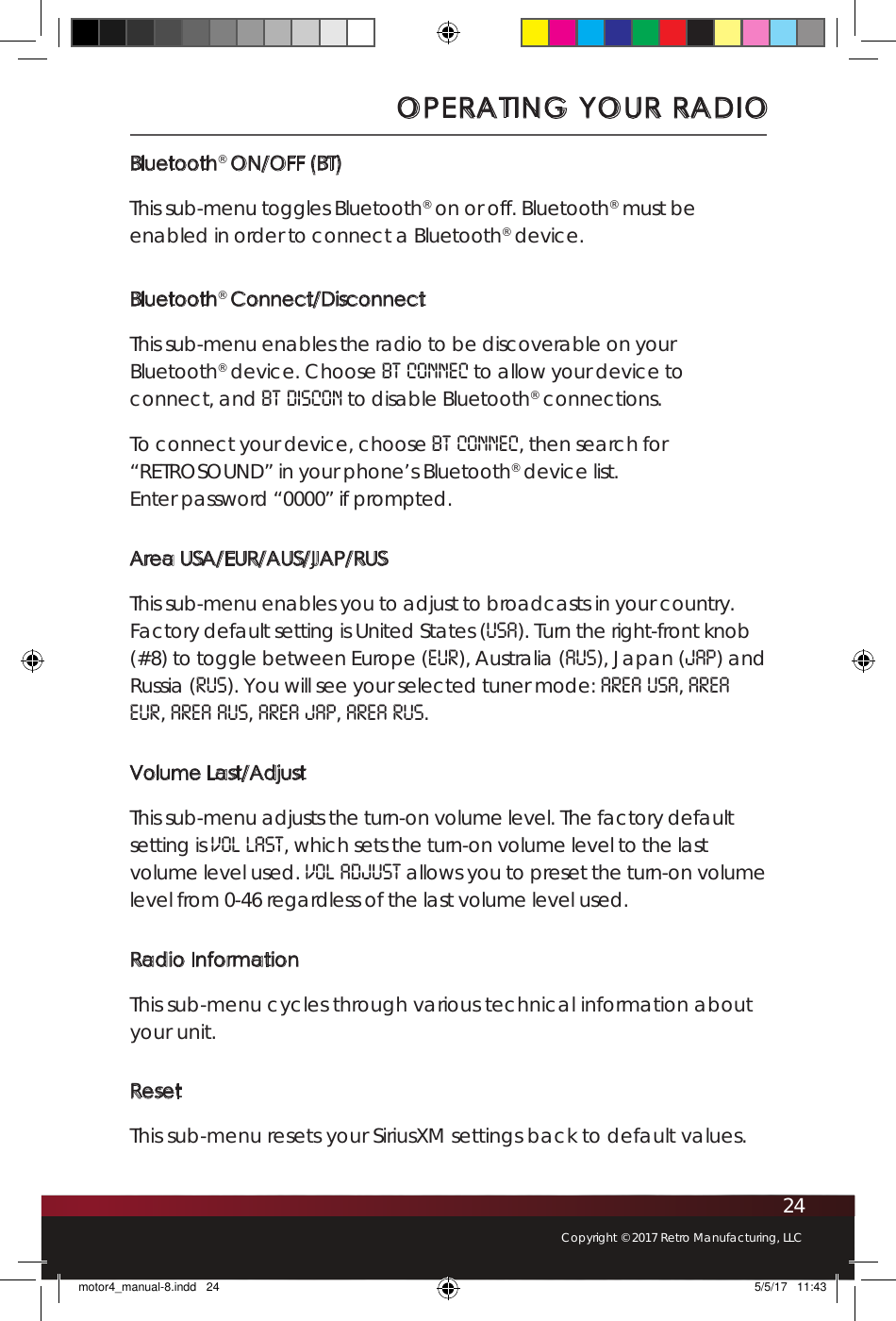 24Copyright © 2017 Retro Manufacturing, LLCBluetooth® ON/OFF (BT)This sub-menu toggles Bluetooth® on or off. Bluetooth® must be enabled in order to connect a Bluetooth® device. Bluetooth® Connect/DisconnectThis sub-menu enables the radio to be discoverable on your Bluetooth® device. Choose BT CONNEC to allow your device to connect, and BT DISCON to disable Bluetooth® connections. To connect your device, choose BT CONNEC, then search for “RETROSOUND” in your phone’s Bluetooth® device list.  Enter password “0000” if prompted. Area USA/EUR/AUS/JAP/RUSThis sub-menu enables you to adjust to broadcasts in your country. Factory default setting is United States (USA). Turn the right-front knob (#8) to toggle between Europe (EUR), Australia (AUS), Japan (JAP) and Russia (RUS). You will see your selected tuner mode: AREA USA, AREA EUR, AREA AUS, AREA JAP, AREA RUS.Volume Last/AdjustThis sub-menu adjusts the turn-on volume level. The factory default setting is VOL LAST, which sets the turn-on volume level to the last volume level used. VOL ADJUST allows you to preset the turn-on volume level from 0-46 regardless of the last volume level used.Radio InformationThis sub-menu cycles through various technical information about your unit. ResetThis sub-menu resets your SiriusXM settings back to default values. OPERATING YOUR RADIOmotor4_manual-8.indd   24 5/5/17   11:43