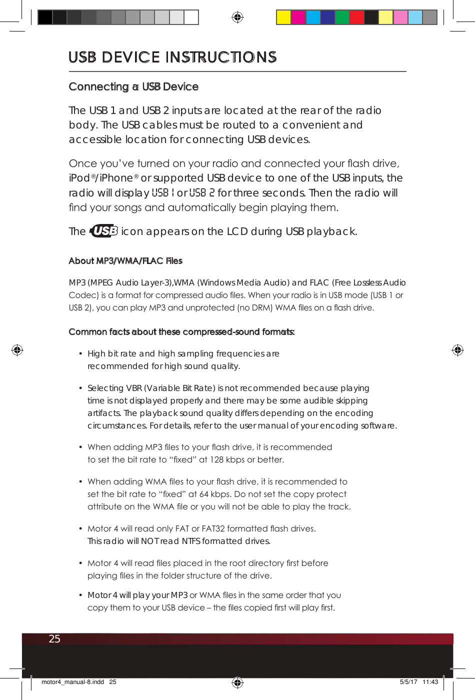 25USB DEVICE INSTRUCTIONSConnecting a USB DeviceThe USB 1 and USB 2 inputs are located at the rear of the radio body. The USB cables must be routed to a convenient and accessible location for connecting USB devices.Once you’ve turned on your radio and connected your ash drive, iPod®/iPhone® or supported USB device to one of the USB inputs, the radio will display USB 1 or USB 2 for three seconds. Then the radio will nd your songs and automatically begin playing them. The   icon appears on the LCD during USB playback.About MP3/WMA/FLAC FilesMP3 (MPEG Audio Layer-3),WMA (Windows Media Audio) and FLAC (Free Lossless Audio Codec) is a format for compressed audio les. When your radio is in USB mode (USB 1 or USB 2), you can play MP3 and unprotected (no DRM) WMA les on a ash drive. Common facts about these compressed-sound formats:•  High bit rate and high sampling frequencies are recommended for high sound quality.•  Selecting VBR (Variable Bit Rate) is not recommended because playing time is not displayed properly and there may be some audible skipping artifacts. The playback sound quality differs depending on the encoding circumstances. For details, refer to the user manual of your encoding software. •  When adding MP3 les to your ash drive, it is recommended to set the bit rate to “xed” at 128 kbps or better.•  When adding WMA les to your ash drive, it is recommended to set the bit rate to “xed” at 64 kbps. Do not set the copy protect attribute on the WMA le or you will not be able to play the track.•  Motor 4 will read only FAT or FAT32 formatted ash drives.  This radio will NOT read NTFS formatted drives. •  Motor 4 will read les placed in the root directory rst before playing les in the folder structure of the drive. •  Motor 4 will play your MP3 or WMA les in the same order that you copy them to your USB device – the les copied rst will play rst.motor4_manual-8.indd   25 5/5/17   11:43