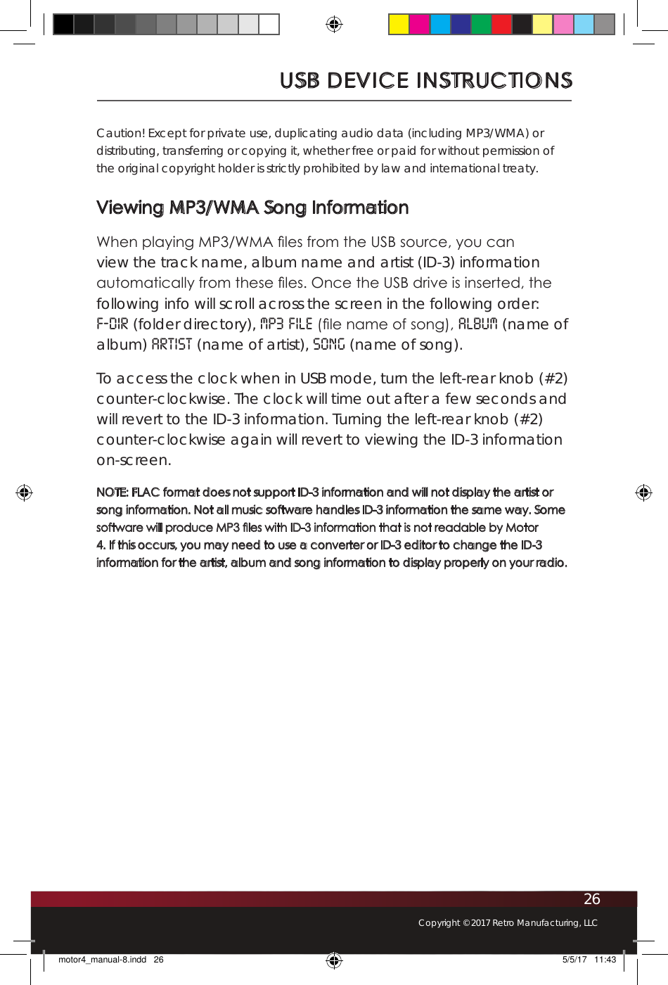26Copyright © 2017 Retro Manufacturing, LLCUSB DEVICE INSTRUCTIONSCaution! Except for private use, duplicating audio data (including MP3/WMA) or distributing, transferring or copying it, whether free or paid for without permission of the original copyright holder is strictly prohibited by law and international treaty.Viewing MP3/WMA Song InformationWhen playing MP3/WMA les from the USB source, you can view the track name, album name and artist (ID-3) information automatically from these les. Once the USB drive is inserted, the following info will scroll across the screen in the following order: F-DIR (folder directory), MP3 FILE (le name of song), ALBUM (name of album) ARTIST (name of artist), SONG (name of song). To access the clock when in USB mode, turn the left-rear knob (#2) counter-clockwise. The clock will time out after a few seconds and will revert to the ID-3 information. Turning the left-rear knob (#2) counter-clockwise again will revert to viewing the ID-3 information on-screen.NOTE: FLAC format does not support ID-3 information and will not display the artist or song information. Not all music software handles ID-3 information the same way. Some software will produce MP3 les with ID-3 information that is not readable by Motor 4. If this occurs, you may need to use a converter or ID-3 editor to change the ID-3 information for the artist, album and song information to display properly on your radio.motor4_manual-8.indd   26 5/5/17   11:43