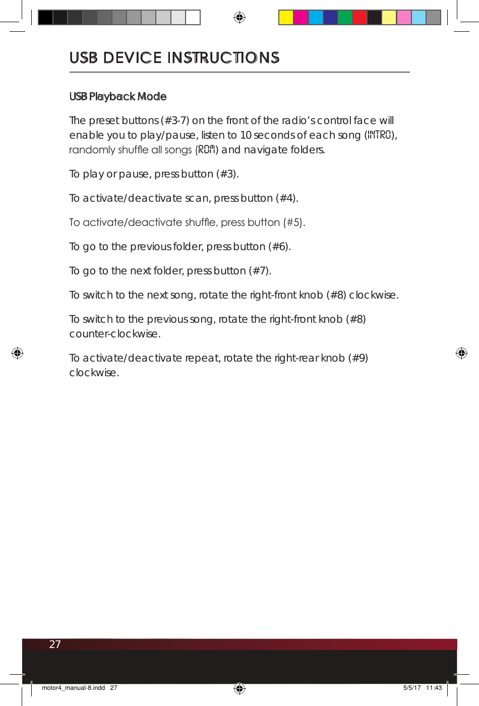27USB DEVICE INSTRUCTIONSUSB Playback ModeThe preset buttons (#3-7) on the front of the radio’s control face will enable you to play/pause, listen to 10 seconds of each song (INTro), randomly shufe all songs (RDM) and navigate folders. To play or pause, press button (#3). To activate/deactivate scan, press button (#4).To activate/deactivate shufe, press button (#5).To go to the previous folder, press button (#6).To go to the next folder, press button (#7).To switch to the next song, rotate the right-front knob (#8) clockwise.To switch to the previous song, rotate the right-front knob (#8)  counter-clockwise.To activate/deactivate repeat, rotate the right-rear knob (#9) clockwise.motor4_manual-8.indd   27 5/5/17   11:43