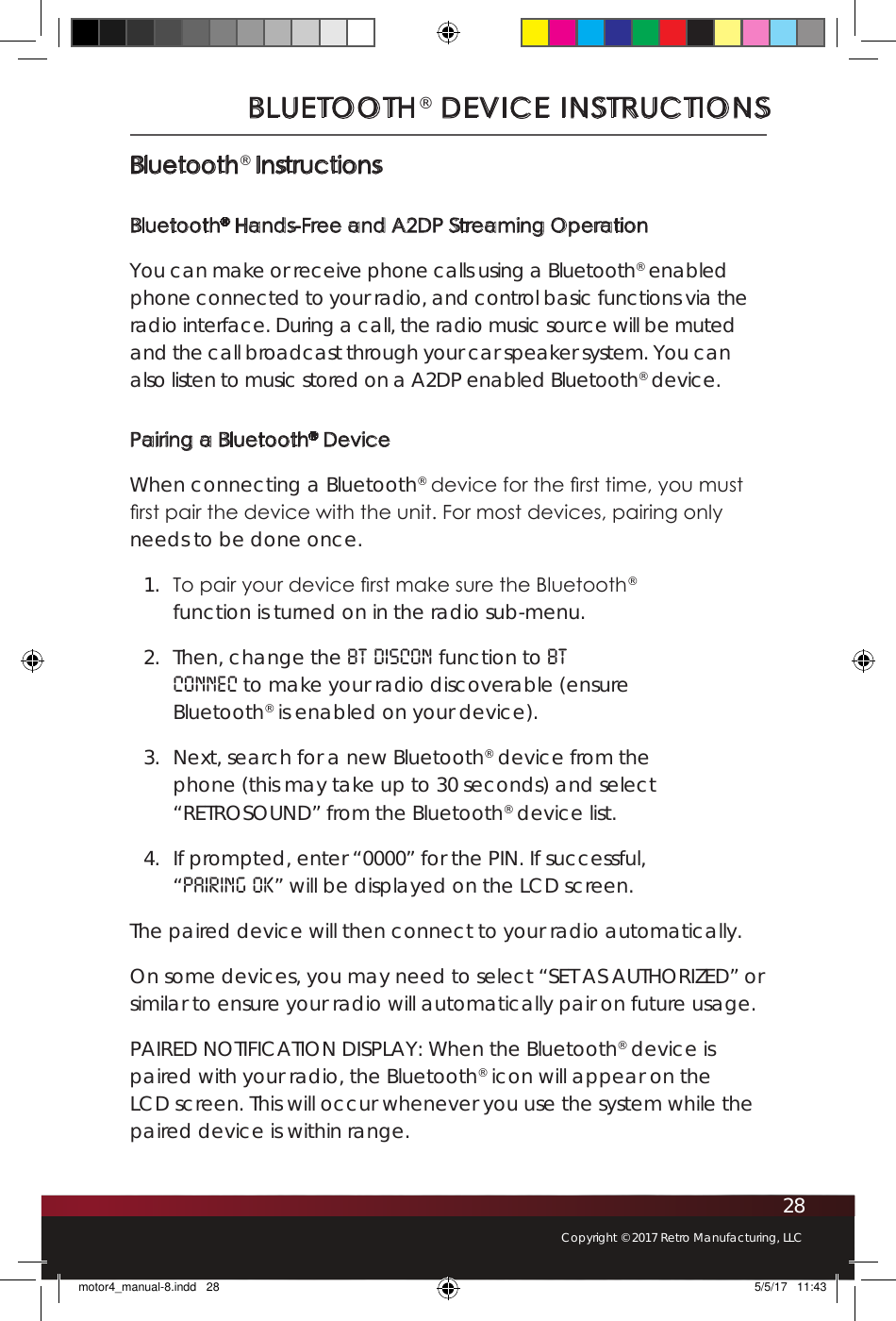28Copyright © 2017 Retro Manufacturing, LLCBLUETOOTH® DEVICE INSTRUCTIONSBluetooth® InstructionsBluetooth® Hands-Free and A2DP Streaming OperationYou can make or receive phone calls using a Bluetooth® enabled phone connected to your radio, and control basic functions via the radio interface. During a call, the radio music source will be muted and the call broadcast through your car speaker system. You can also listen to music stored on a A2DP enabled Bluetooth® device.Pairing a Bluetooth® DeviceWhen connecting a Bluetooth® device for the rst time, you must rst pair the device with the unit. For most devices, pairing only needs to be done once. 1.  To pair your device rst make sure the Bluetooth® function is turned on in the radio sub-menu. 2.  Then, change the BT DISCON function to BT CONNEC to make your radio discoverable (ensure Bluetooth® is enabled on your device). 3.  Next, search for a new Bluetooth® device from the phone (this may take up to 30 seconds) and select “RETROSOUND” from the Bluetooth® device list. 4.  If prompted, enter “0000” for the PIN. If successful, “PAIRING OK” will be displayed on the LCD screen. The paired device will then connect to your radio automatically.On some devices, you may need to select “SET AS AUTHORIZED” or similar to ensure your radio will automatically pair on future usage.PAIRED NOTIFICATION DISPLAY: When the Bluetooth® device is paired with your radio, the Bluetooth® icon will appear on the LCD screen. This will occur whenever you use the system while the paired device is within range.motor4_manual-8.indd   28 5/5/17   11:43