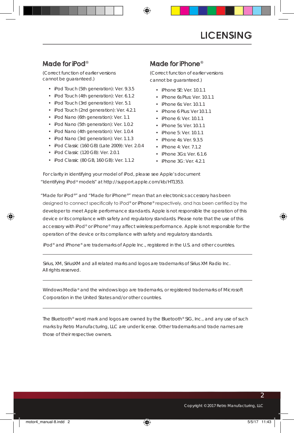 2Copyright © 2017 Retro Manufacturing, LLCLICENSINGFor clarity in identifying your model of iPod, please see Apple’s document  “Identifying iPod® models” at http://support.apple.com/kb/HT1353.“Made for iPod®” and “Made for iPhone®” mean that an electronics accessory has been designed to connect specically to iPod® or iPhone® respectively, and has been certied by the developer to meet Apple performance standards. Apple is not responsible the operation of this device or its compliance with safety and regulatory standards. Please note that the use of this accessory with iPod® or iPhone® may affect wireless performance. Apple is not responsible for the operation of the device or its compliance with safety and regulatory standards.iPod® and iPhone® are trademarks of Apple Inc., registered in the U.S. and other countries.Sirius, XM, SiriusXM and all related marks and logos are trademarks of Sirius XM Radio Inc.  All rights reserved. Windows Media® and the windows logo are trademarks, or registered trademarks of Microsoft Corporation in the United States and/or other countries.The Bluetooth® word mark and logos are owned by the Bluetooth® SIG, Inc., and any use of such marks by Retro Manufacturing, LLC are under license. Other trademarks and trade names are those of their respective owners.Made for iPod®(Correct function of earlier versions  cannot be guaranteed.)•  iPod Touch (5th generation): Ver. 9.3.5•  iPod Touch (4th generation): Ver. 6.1.2•  iPod Touch (3rd generation): Ver. 5.1•  iPod Touch (2nd generation): Ver. 4.2.1•  iPod Nano (6th generation): Ver. 1.1•  iPod Nano (5th generation): Ver. 1.0.2•  iPod Nano (4th generation): Ver. 1.0.4•  iPod Nano (3rd generation): Ver. 1.1.3•  iPod Classic (160 GB) (Late 2009): Ver. 2.0.4•  iPod Classic (120 GB): Ver. 2.0.1•  iPod Classic (80 GB, 160 GB): Ver. 1.1.2Made for iPhone®(Correct function of earlier versions  cannot be guaranteed.)•  iPhone SE: Ver. 10.1.1•  iPhone 6s Plus: Ver. 10.1.1•  iPhone 6s: Ver. 10.1.1•  iPhone 6 Plus: Ver 10.1.1•  iPhone 6: Ver. 10.1.1•  iPhone 5s: Ver. 10.1.1•  iPhone 5: Ver. 10.1.1•  iPhone 4s: Ver. 9.3.5•  iPhone 4: Ver. 7.1.2•  iPhone 3Gs: Ver. 6.1.6•  iPhone 3G: Ver. 4.2.1motor4_manual-8.indd   2 5/5/17   11:43