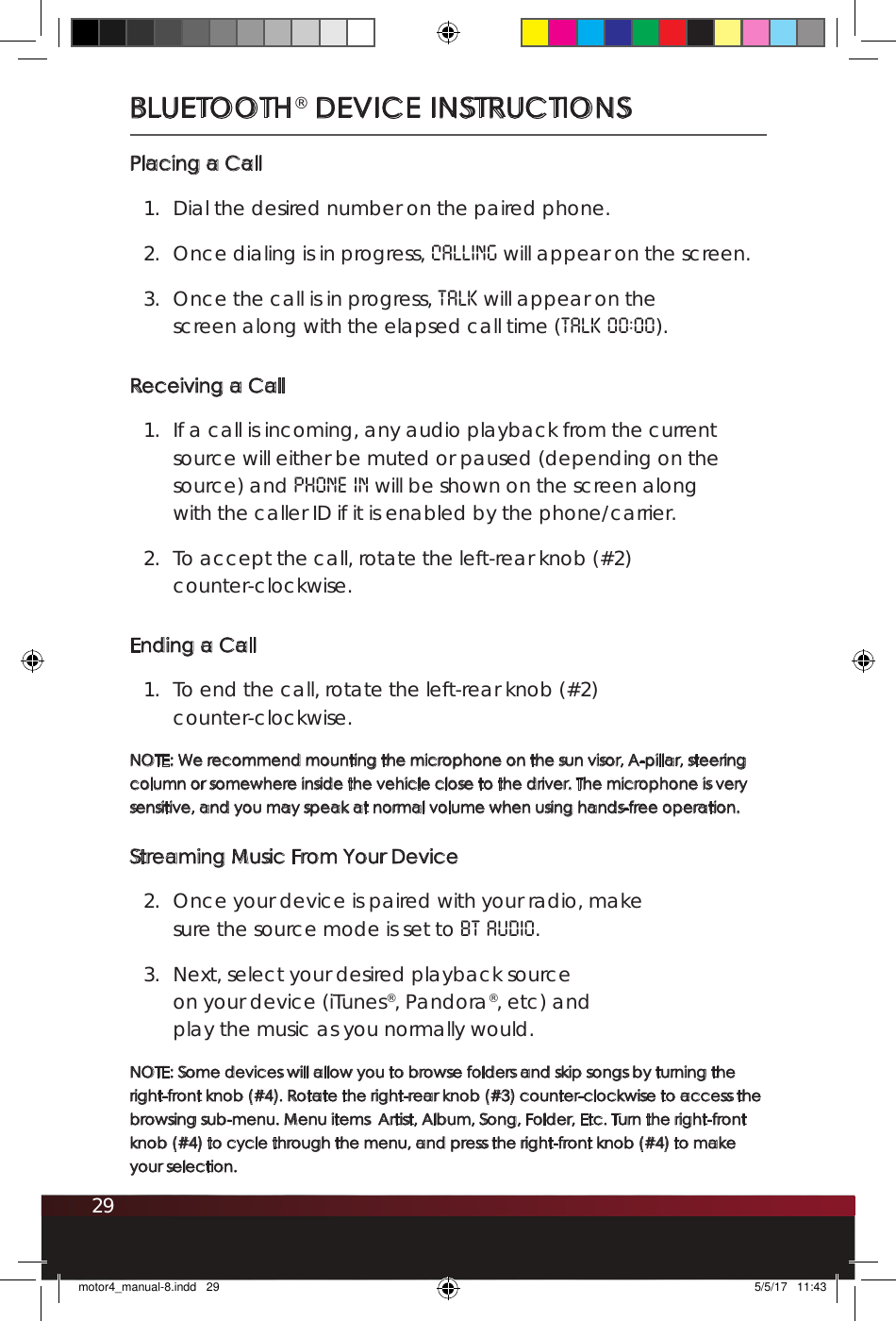 29BLUETOOTH® DEVICE INSTRUCTIONSPlacing a Call1.  Dial the desired number on the paired phone.2.  Once dialing is in progress, CALLING will appear on the screen.3.  Once the call is in progress, TALK will appear on the screen along with the elapsed call time (TALK 00:00).Receiving a Call1.  If a call is incoming, any audio playback from the current source will either be muted or paused (depending on the source) and PHONE IN will be shown on the screen along with the caller ID if it is enabled by the phone/carrier. 2.  To accept the call, rotate the left-rear knob (#2)  counter-clockwise.Ending a Call1.  To end the call, rotate the left-rear knob (#2)  counter-clockwise.NOTE: We recommend mounting the microphone on the sun visor, A-pillar, steering column or somewhere inside the vehicle close to the driver. The microphone is very sensitive, and you may speak at normal volume when using hands-free operation.Streaming Music From Your Device2.  Once your device is paired with your radio, make sure the source mode is set to BT AUDIO. 3.  Next, select your desired playback source on your device (iTunes®, Pandora®, etc) and play the music as you normally would. NOTE: Some devices will allow you to browse folders and skip songs by turning the right-front knob (#4). Rotate the right-rear knob (#3) counter-clockwise to access the browsing sub-menu. Menu items  Artist, Album, Song, Folder, Etc. Turn the right-front knob (#4) to cycle through the menu, and press the right-front knob (#4) to make your selection.motor4_manual-8.indd   29 5/5/17   11:43