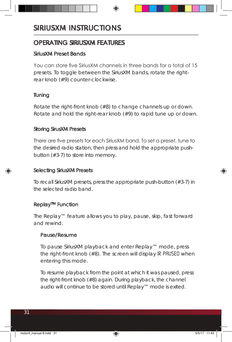 31SIRIUSXM INSTRUCTIONSOPERATING SIRIUSXM FEATURESSiriusXM Preset BandsYou can store ve SiriusXM channels in three bands for a total of 15 presets. To toggle between the SiriusXM bands, rotate the right-rear knob (#9) counter-clockwise. TuningRotate the right-front knob (#8) to change channels up or down. Rotate and hold the right-rear knob (#9) to rapid tune up or down.Storing SirusXM PresetsThere are ve presets for each SiriusXM band. To set a preset, tune to the desired radio station, then press and hold the appropriate push-button (#3-7) to store into memory. Selecting SiriusXM PresetsTo recall SiriusXM presets, press the appropriate push-button (#3-7) in the selected radio band. Replay™ FunctionThe Replay™ feature allows you to play, pause, skip, fast forward and rewind.Pause/ResumeTo pause SiriusXM playback and enter Replay™ mode, press the right-front knob (#8). The screen will display IR PAUSEd when entering this mode. To resume playback from the point at which it was paused, press the right-front knob (#8) again. During playback, the channel audio will continue to be stored until Replay™ mode is exited. motor4_manual-8.indd   31 5/5/17   11:43