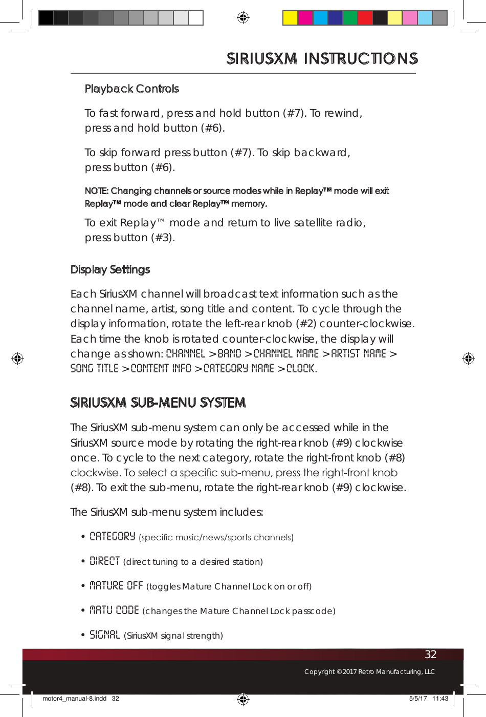 32Copyright © 2017 Retro Manufacturing, LLCPlayback ControlsTo fast forward, press and hold button (#7). To rewind,  press and hold button (#6).To skip forward press button (#7). To skip backward,  press button (#6).NOTE: Changing channels or source modes while in Replay™ mode will exit Replay™ mode and clear Replay™ memory.To exit Replay™ mode and return to live satellite radio,  press button (#3).Display SettingsEach SiriusXM channel will broadcast text information such as the channel name, artist, song title and content. To cycle through the display information, rotate the left-rear knob (#2) counter-clockwise. Each time the knob is rotated counter-clockwise, the display will change as shown: Channel &gt; Band &gt; Channel Name &gt; Artist Name &gt; Song Title &gt; Content Info &gt; Category Name &gt; Clock. SIRIUSXM SUB-MENU SYSTEMThe SiriusXM sub-menu system can only be accessed while in the SiriusXM source mode by rotating the right-rear knob (#9) clockwise once. To cycle to the next category, rotate the right-front knob (#8) clockwise. To select a specic sub-menu, press the right-front knob (#8). To exit the sub-menu, rotate the right-rear knob (#9) clockwise. The SiriusXM sub-menu system includes: • Category (specic music/news/sports channels) • Direct (direct tuning to a desired station) • Mature OFF (toggles Mature Channel Lock on or off) • Matu Code (changes the Mature Channel Lock passcode) • Signal (SiriusXM signal strength)SIRIUSXM INSTRUCTIONSmotor4_manual-8.indd   32 5/5/17   11:43