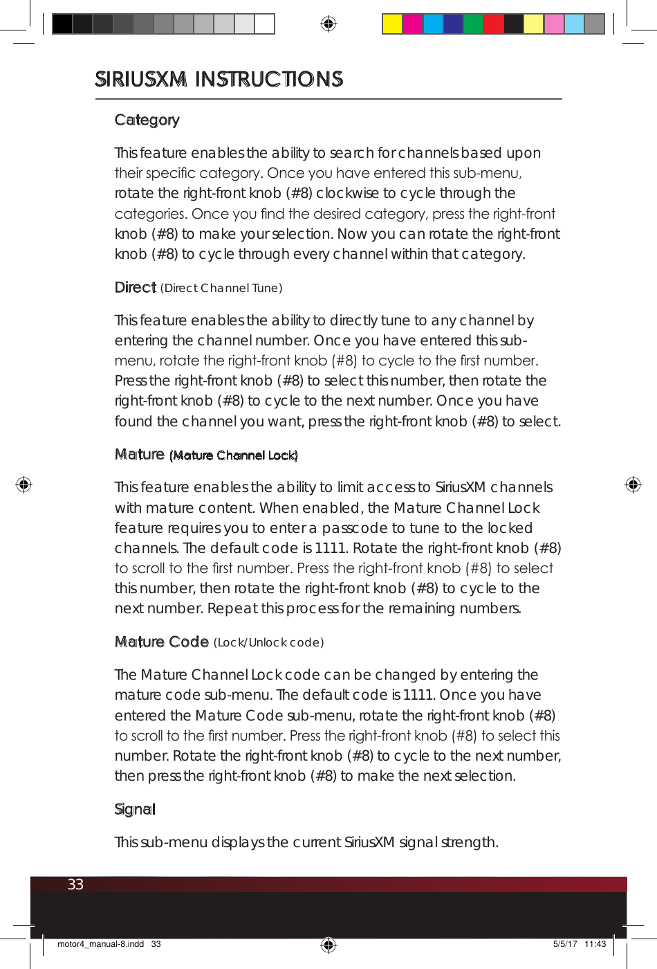 33SIRIUSXM INSTRUCTIONSCategoryThis feature enables the ability to search for channels based upon their specic category. Once you have entered this sub-menu, rotate the right-front knob (#8) clockwise to cycle through the categories. Once you nd the desired category, press the right-front knob (#8) to make your selection. Now you can rotate the right-front knob (#8) to cycle through every channel within that category. Direct (Direct Channel Tune)This feature enables the ability to directly tune to any channel by entering the channel number. Once you have entered this sub-menu, rotate the right-front knob (#8) to cycle to the rst number. Press the right-front knob (#8) to select this number, then rotate the right-front knob (#8) to cycle to the next number. Once you have found the channel you want, press the right-front knob (#8) to select. Mature (Mature Channel Lock)This feature enables the ability to limit access to SiriusXM channels with mature content. When enabled, the Mature Channel Lock feature requires you to enter a passcode to tune to the locked channels. The default code is 1111. Rotate the right-front knob (#8) to scroll to the rst number. Press the right-front knob (#8) to select this number, then rotate the right-front knob (#8) to cycle to the next number. Repeat this process for the remaining numbers. Mature Code (Lock/Unlock code)The Mature Channel Lock code can be changed by entering the mature code sub-menu. The default code is 1111. Once you have entered the Mature Code sub-menu, rotate the right-front knob (#8) to scroll to the rst number. Press the right-front knob (#8) to select this number. Rotate the right-front knob (#8) to cycle to the next number, then press the right-front knob (#8) to make the next selection.SignalThis sub-menu displays the current SiriusXM signal strength.motor4_manual-8.indd   33 5/5/17   11:43