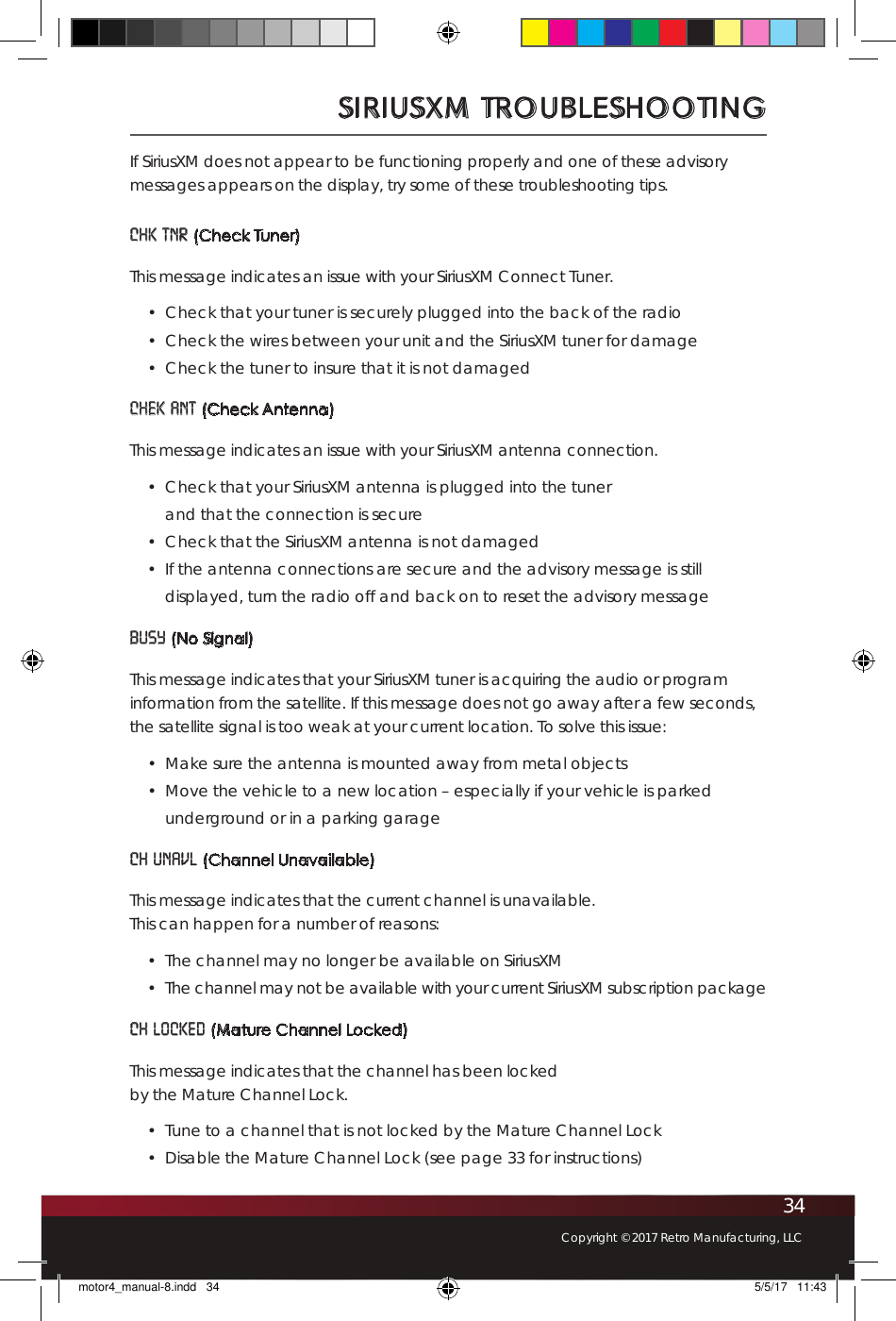 34Copyright © 2017 Retro Manufacturing, LLCIf SiriusXM does not appear to be functioning properly and one of these advisory messages appears on the display, try some of these troubleshooting tips. CHK TNR (Check Tuner)This message indicates an issue with your SiriusXM Connect Tuner. •  Check that your tuner is securely plugged into the back of the radio•  Check the wires between your unit and the SiriusXM tuner for damage•  Check the tuner to insure that it is not damagedCHEK ANT (Check Antenna)This message indicates an issue with your SiriusXM antenna connection.•  Check that your SiriusXM antenna is plugged into the tuner  and that the connection is secure•  Check that the SiriusXM antenna is not damaged•  If the antenna connections are secure and the advisory message is still displayed, turn the radio off and back on to reset the advisory messageBUSY (No Signal)This message indicates that your SiriusXM tuner is acquiring the audio or program information from the satellite. If this message does not go away after a few seconds, the satellite signal is too weak at your current location. To solve this issue:•  Make sure the antenna is mounted away from metal objects •  Move the vehicle to a new location – especially if your vehicle is parked underground or in a parking garageCH UNAVL (Channel Unavailable)This message indicates that the current channel is unavailable.  This can happen for a number of reasons: •  The channel may no longer be available on SiriusXM•  The channel may not be available with your current SiriusXM subscription packageCH LOCKED (Mature Channel Locked) This message indicates that the channel has been locked  by the Mature Channel Lock.•  Tune to a channel that is not locked by the Mature Channel Lock•  Disable the Mature Channel Lock (see page 33 for instructions)SIRIUSXM TROUBLESHOOTINGmotor4_manual-8.indd   34 5/5/17   11:43