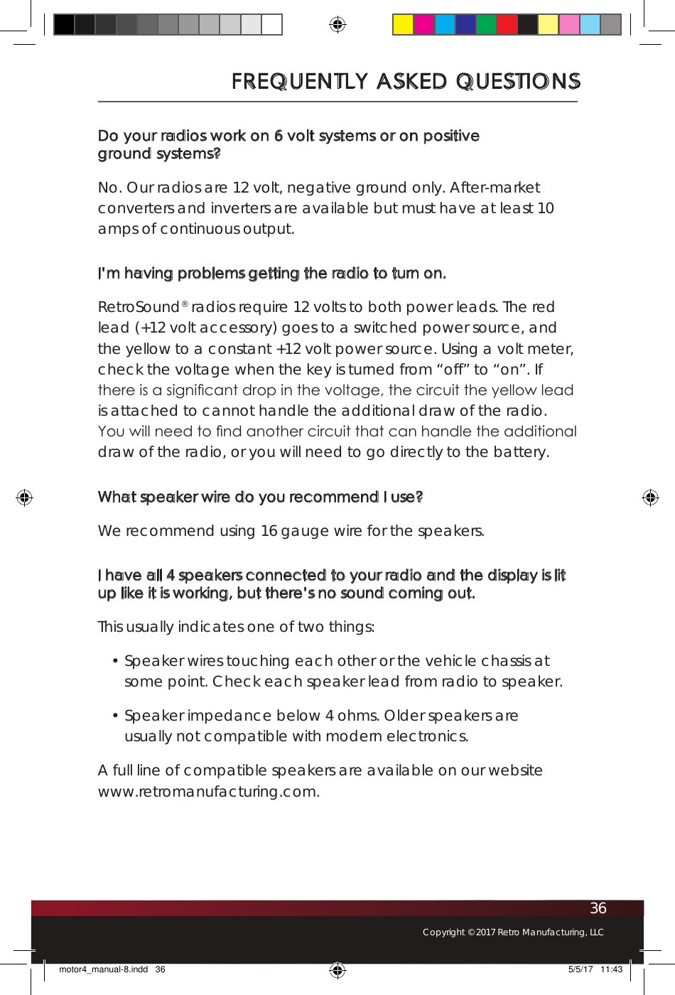 36Copyright © 2017 Retro Manufacturing, LLCDo your radios work on 6 volt systems or on positive  ground systems?No. Our radios are 12 volt, negative ground only. After-market converters and inverters are available but must have at least 10 amps of continuous output.I’m having problems getting the radio to turn on.RetroSound® radios require 12 volts to both power leads. The red lead (+12 volt accessory) goes to a switched power source, and the yellow to a constant +12 volt power source. Using a volt meter, check the voltage when the key is turned from “off” to “on”. If there is a signicant drop in the voltage, the circuit the yellow lead is attached to cannot handle the additional draw of the radio. You will need to nd another circuit that can handle the additional draw of the radio, or you will need to go directly to the battery.What speaker wire do you recommend I use?We recommend using 16 gauge wire for the speakers. I have all 4 speakers connected to your radio and the display is lit up like it is working, but there’s no sound coming out.This usually indicates one of two things:• Speaker wires touching each other or the vehicle chassis at some point. Check each speaker lead from radio to speaker.• Speaker impedance below 4 ohms. Older speakers are usually not compatible with modern electronics.A full line of compatible speakers are available on our website www.retromanufacturing.com.FREQUENTLY ASKED QUESTIONSmotor4_manual-8.indd   36 5/5/17   11:43