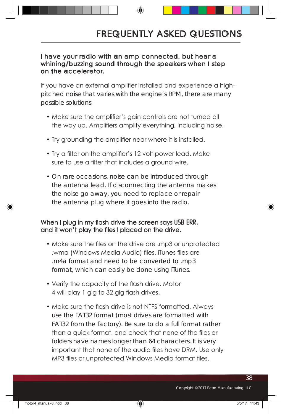 38Copyright © 2017 Retro Manufacturing, LLCFREQUENTLY ASKED QUESTIONSI have your radio with an amp connected, but hear a whining/buzzing sound through the speakers when I step  on the accelerator.If you have an external amplier installed and experience a high-pitched noise that varies with the engine’s RPM, there are many possible solutions:• Make sure the amplier’s gain controls are not turned all the way up. Ampliers amplify everything, including noise.• Try grounding the amplier near where it is installed.• Try a lter on the amplier’s 12 volt power lead. Make sure to use a lter that includes a ground wire.• On rare occasions, noise can be introduced through the antenna lead. If disconnecting the antenna makes the noise go away, you need to replace or repair the antenna plug where it goes into the radio.When I plug in my ash drive the screen says USB ERR,  and it won’t play the les I placed on the drive. • Make sure the les on the drive are .mp3 or unprotected .wma (Windows Media Audio) les. iTunes les are .m4a format and need to be converted to .mp3 format, which can easily be done using iTunes. • Verify the capacity of the ash drive. Motor 4 will play 1 gig to 32 gig ash drives.• Make sure the ash drive is not NTFS formatted. Always use the FAT32 format (most drives are formatted with FAT32 from the factory). Be sure to do a full format rather than a quick format, and check that none of the les or folders have names longer than 64 characters. It is very important that none of the audio les have DRM. Use only MP3 les or unprotected Windows Media format les.motor4_manual-8.indd   38 5/5/17   11:43