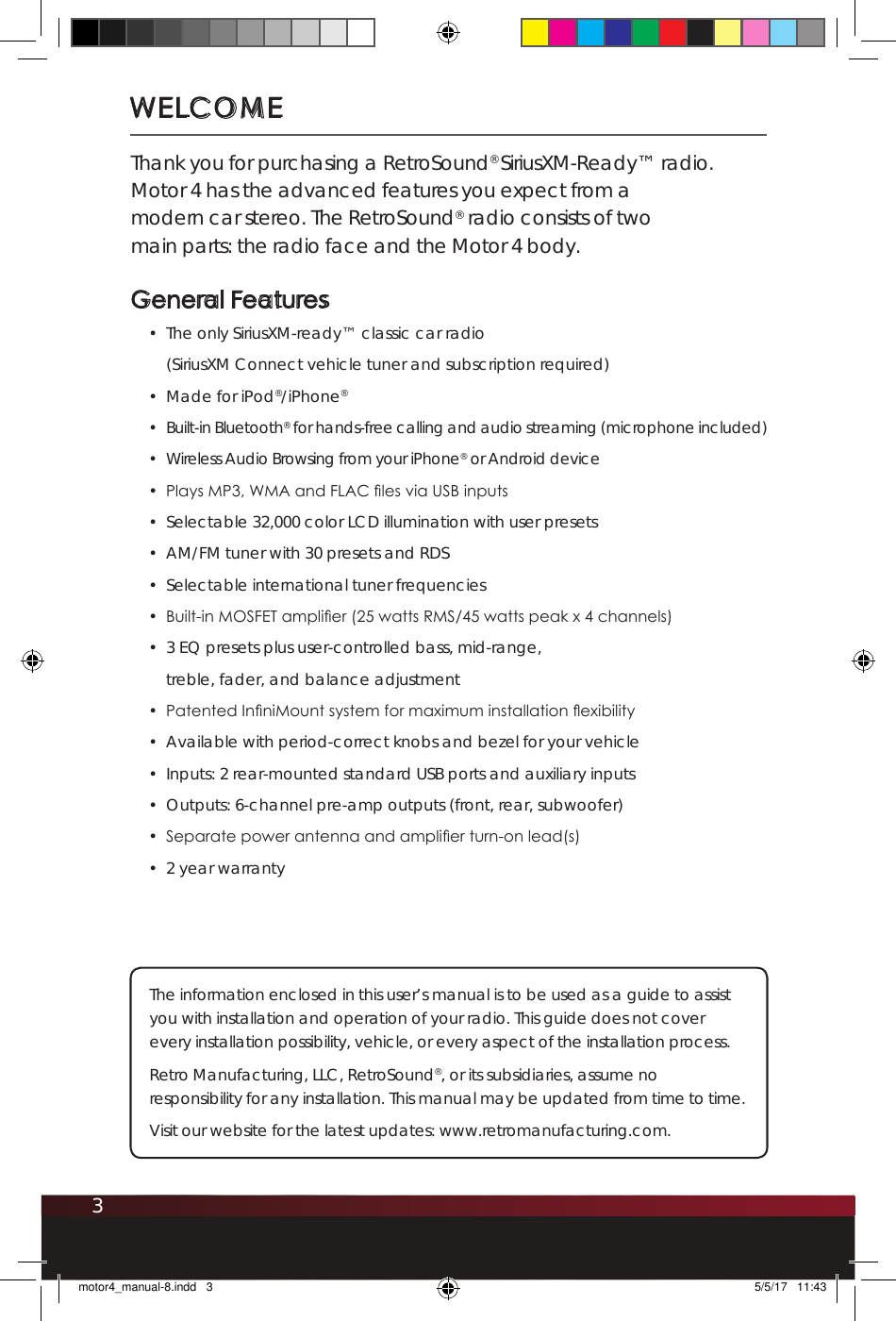 3WELCOMEThank you for purchasing a RetroSound® SiriusXM-Ready™ radio.  Motor 4 has the advanced features you expect from a modern car stereo. The RetroSound® radio consists of two main parts: the radio face and the Motor 4 body.  General Features•  The only SiriusXM-ready™ classic car radio  (SiriusXM Connect vehicle tuner and subscription required)•  Made for iPod®/iPhone®•  Built-in Bluetooth® for hands-free calling and audio streaming (microphone included)•  Wireless Audio Browsing from your iPhone® or Android device•  Plays MP3, WMA and FLAC les via USB inputs•  Selectable 32,000 color LCD illumination with user presets•  AM/FM tuner with 30 presets and RDS•  Selectable international tuner frequencies •  Built-in MOSFET amplier (25 watts RMS/45 watts peak x 4 channels)•  3 EQ presets plus user-controlled bass, mid-range, treble, fader, and balance adjustment •  Patented InniMount system for maximum installation exibility •  Available with period-correct knobs and bezel for your vehicle•  Inputs: 2 rear-mounted standard USB ports and auxiliary inputs •  Outputs: 6-channel pre-amp outputs (front, rear, subwoofer)•  Separate power antenna and amplier turn-on lead(s)•  2 year warranty The information enclosed in this user’s manual is to be used as a guide to assist you with installation and operation of your radio. This guide does not cover every installation possibility, vehicle, or every aspect of the installation process.Retro Manufacturing, LLC, RetroSound®, or its subsidiaries, assume no responsibility for any installation. This manual may be updated from time to time. Visit our website for the latest updates: www.retromanufacturing.com.motor4_manual-8.indd   3 5/5/17   11:43