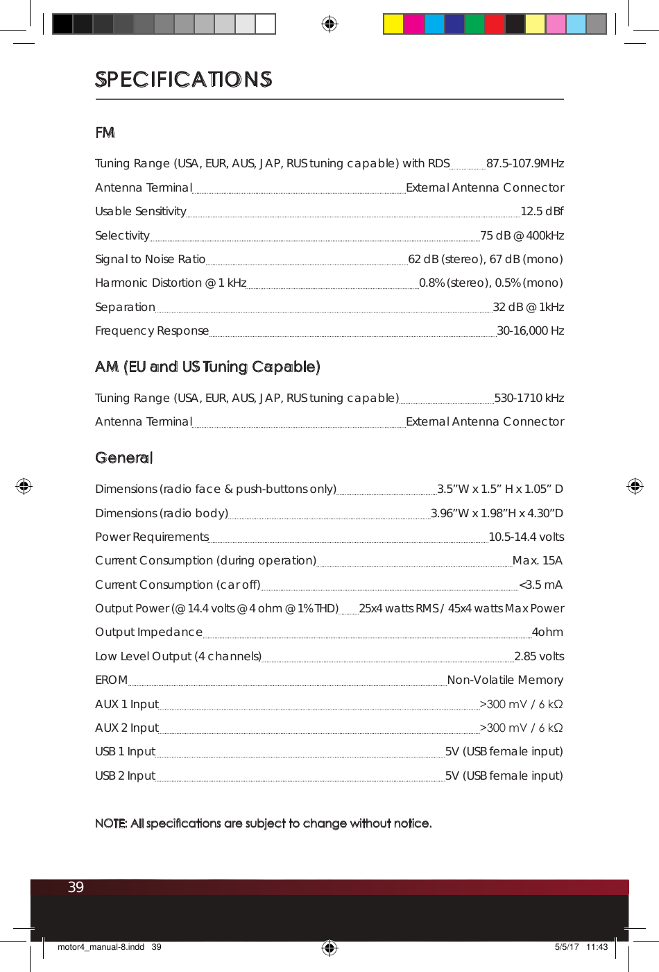 39SPECIFICATIONSFMTuning Range (USA, EUR, AUS, JAP, RUS tuning capable) with RDS 87.5-107.9MHzAntenna Terminal External Antenna ConnectorUsable Sensitivity 12.5 dBfSelectivity 75 dB @ 400kHzSignal to Noise Ratio 62 dB (stereo), 67 dB (mono)Harmonic Distortion @ 1 kHz 0.8% (stereo), 0.5% (mono)Separation 32 dB @ 1kHzFrequency Response 30-16,000 Hz AM (EU and US Tuning Capable)Tuning Range (USA, EUR, AUS, JAP, RUS tuning capable) 530-1710 kHzAntenna Terminal External Antenna ConnectorGeneralDimensions (radio face &amp; push-buttons only) 3.5”W x 1.5” H x 1.05” DDimensions (radio body) 3.96”W x 1.98”H x 4.30”DPower Requirements 10.5-14.4 voltsCurrent Consumption (during operation) Max. 15A Current Consumption (car off) &lt;3.5 mAOutput Power (@ 14.4 volts @ 4 ohm @ 1% THD) 25x4 watts RMS / 45x4 watts Max Power Output Impedance 4ohm Low Level Output (4 channels) 2.85 voltsEROM Non-Volatile MemoryAUX 1 Input &gt;300 mV / 6 kΩAUX 2 Input &gt;300 mV / 6 kΩUSB 1 Input 5V (USB female input)USB 2 Input 5V (USB female input) NOTE: All specications are subject to change without notice.motor4_manual-8.indd   39 5/5/17   11:43