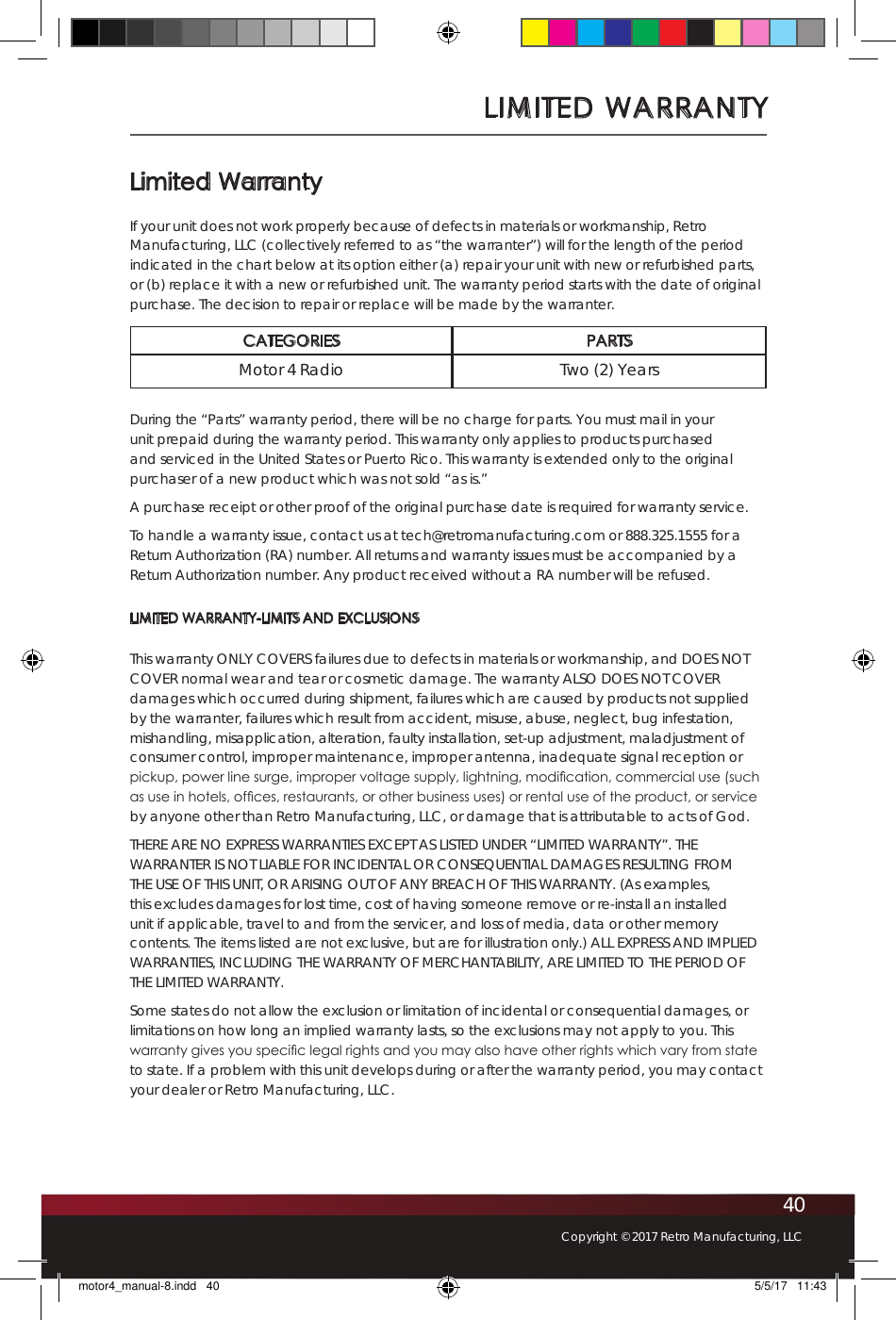 40Copyright © 2017 Retro Manufacturing, LLCLimited WarrantyIf your unit does not work properly because of defects in materials or workmanship, Retro Manufacturing, LLC (collectively referred to as “the warranter”) will for the length of the period indicated in the chart below at its option either (a) repair your unit with new or refurbished parts, or (b) replace it with a new or refurbished unit. The warranty period starts with the date of original purchase. The decision to repair or replace will be made by the warranter.CATEGORIES PARTSMotor 4 Radio Two (2) YearsDuring the “Parts” warranty period, there will be no charge for parts. You must mail in your unit prepaid during the warranty period. This warranty only applies to products purchased and serviced in the United States or Puerto Rico. This warranty is extended only to the original purchaser of a new product which was not sold “as is.” A purchase receipt or other proof of the original purchase date is required for warranty service.To handle a warranty issue, contact us at tech@retromanufacturing.com or 888.325.1555 for a Return Authorization (RA) number. All returns and warranty issues must be accompanied by a Return Authorization number. Any product received without a RA number will be refused. LIMITED WARRANTY-LIMITS AND EXCLUSIONSThis warranty ONLY COVERS failures due to defects in materials or workmanship, and DOES NOT COVER normal wear and tear or cosmetic damage. The warranty ALSO DOES NOT COVER damages which occurred during shipment, failures which are caused by products not supplied by the warranter, failures which result from accident, misuse, abuse, neglect, bug infestation, mishandling, misapplication, alteration, faulty installation, set-up adjustment, maladjustment of consumer control, improper maintenance, improper antenna, inadequate signal reception or pickup, power line surge, improper voltage supply, lightning, modication, commercial use (such as use in hotels, ofces, restaurants, or other business uses) or rental use of the product, or service by anyone other than Retro Manufacturing, LLC, or damage that is attributable to acts of God.THERE ARE NO EXPRESS WARRANTIES EXCEPT AS LISTED UNDER “LIMITED WARRANTY”. THE WARRANTER IS NOT LIABLE FOR INCIDENTAL OR CONSEQUENTIAL DAMAGES RESULTING FROM THE USE OF THIS UNIT, OR ARISING OUT OF ANY BREACH OF THIS WARRANTY. (As examples, this excludes damages for lost time, cost of having someone remove or re-install an installed unit if applicable, travel to and from the servicer, and loss of media, data or other memory contents. The items listed are not exclusive, but are for illustration only.) ALL EXPRESS AND IMPLIED WARRANTIES, INCLUDING THE WARRANTY OF MERCHANTABILITY, ARE LIMITED TO THE PERIOD OF THE LIMITED WARRANTY.Some states do not allow the exclusion or limitation of incidental or consequential damages, or limitations on how long an implied warranty lasts, so the exclusions may not apply to you. This warranty gives you specic legal rights and you may also have other rights which vary from state to state. If a problem with this unit develops during or after the warranty period, you may contact your dealer or Retro Manufacturing, LLC.LIMITED WARRANTYmotor4_manual-8.indd   40 5/5/17   11:43