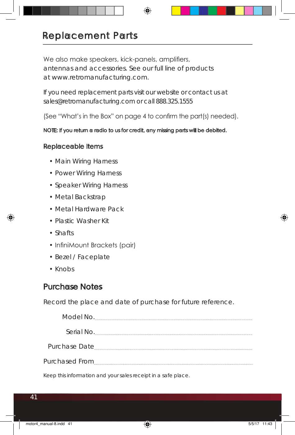 41Replacement PartsWe also make speakers, kick-panels, ampliers,  antennas and accessories. See our full line of products  at www.retromanufacturing.com.If you need replacement parts visit our website or contact us at  sales@retromanufacturing.com or call 888.325.1555 (See “What’s in the Box” on page 4 to conrm the part(s) needed). NOTE: If you return a radio to us for credit, any missing parts will be debited. Replaceable Items• Main Wiring Harness • Power Wiring Harness• Speaker Wiring Harness• Metal Backstrap• Metal Hardware Pack • Plastic Washer Kit • Shafts • InniMount Brackets (pair)• Bezel / Faceplate• KnobsPurchase NotesRecord the place and date of purchase for future reference.   Model No.   Serial No. Purchase Date   Purchased From Keep this information and your sales receipt in a safe place.motor4_manual-8.indd   41 5/5/17   11:43