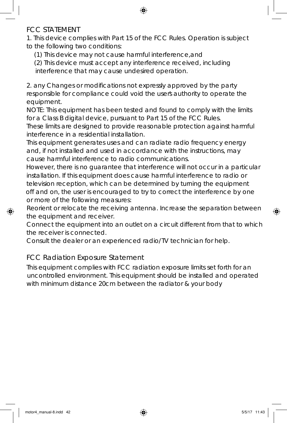 motor4_manual-8.indd   42 5/5/17   11:43FCC STATEMENT1. This device complies with Part 15 of the FCC Rules. Operation is subject to the following two conditions:(1) This device may not cause harmful interference,and(2) This device must accept any interference received, including interference that may cause undesired operation.2. any Changes or modifications not expressly approved by the party responsible for compliance could void the user&apos;s authority to operate the equipment.NOTE: This equipment has been tested and found to comply with the limits for a Class B digital device, pursuant to Part 15 of the FCC Rules. These limits are designed to provide reasonable protection against harmful interference in a residential installation.This equipment generates uses and can radiate radio frequency energy and, if not installed and used in accordance with the instructions, may cause harmful interference to radio communications.However, there is no guarantee that interference will not occur in a particularinstallation. If this equipment does cause harmful interference to radio ortelevision reception, which can be determined by turning the equipmentoff and on, the user is encouraged to try to correct the interference by oneor more of the following measures:Reorient or relocate the receiving antenna. Increase the separation betweenthe equipment and receiver.Connect the equipment into an outlet on a circuit different from that to whichthe receiver is connected.Consult the dealer or an experienced radio/TV technician for help.FCC Radiation Exposure StatementThis equipment complies with FCC radiation exposure limits set forth for an uncontrolled environment. This equipment should be installed and operated with minimum distance 20cm between the radiator &amp; your body