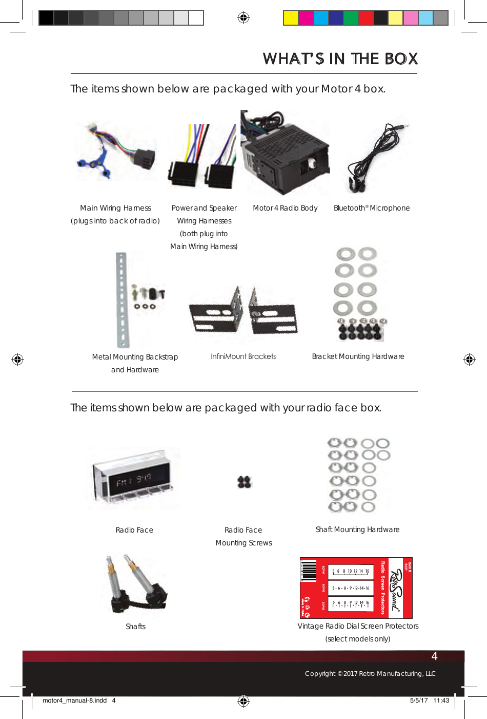 4Copyright © 2017 Retro Manufacturing, LLCWHAT’S IN THE BOXThe items shown below are packaged with your Motor 4 box.The items shown below are packaged with your radio face box.Main Wiring Harness(plugs into back of radio)In niMount BracketsPower and Speaker Wiring Harnesses(both plug into Main Wiring Harness)Motor 4 Radio Body Bluetooth® MicrophoneMetal Mounting Backstrap and HardwareBracket Mounting HardwareVintage Radio Dial Screen Protectors(select models only)Radio Face Shaft Mounting HardwareRadio Face Mounting ScrewsShaftsmotor4_manual-8.indd   4 5/5/17   11:43