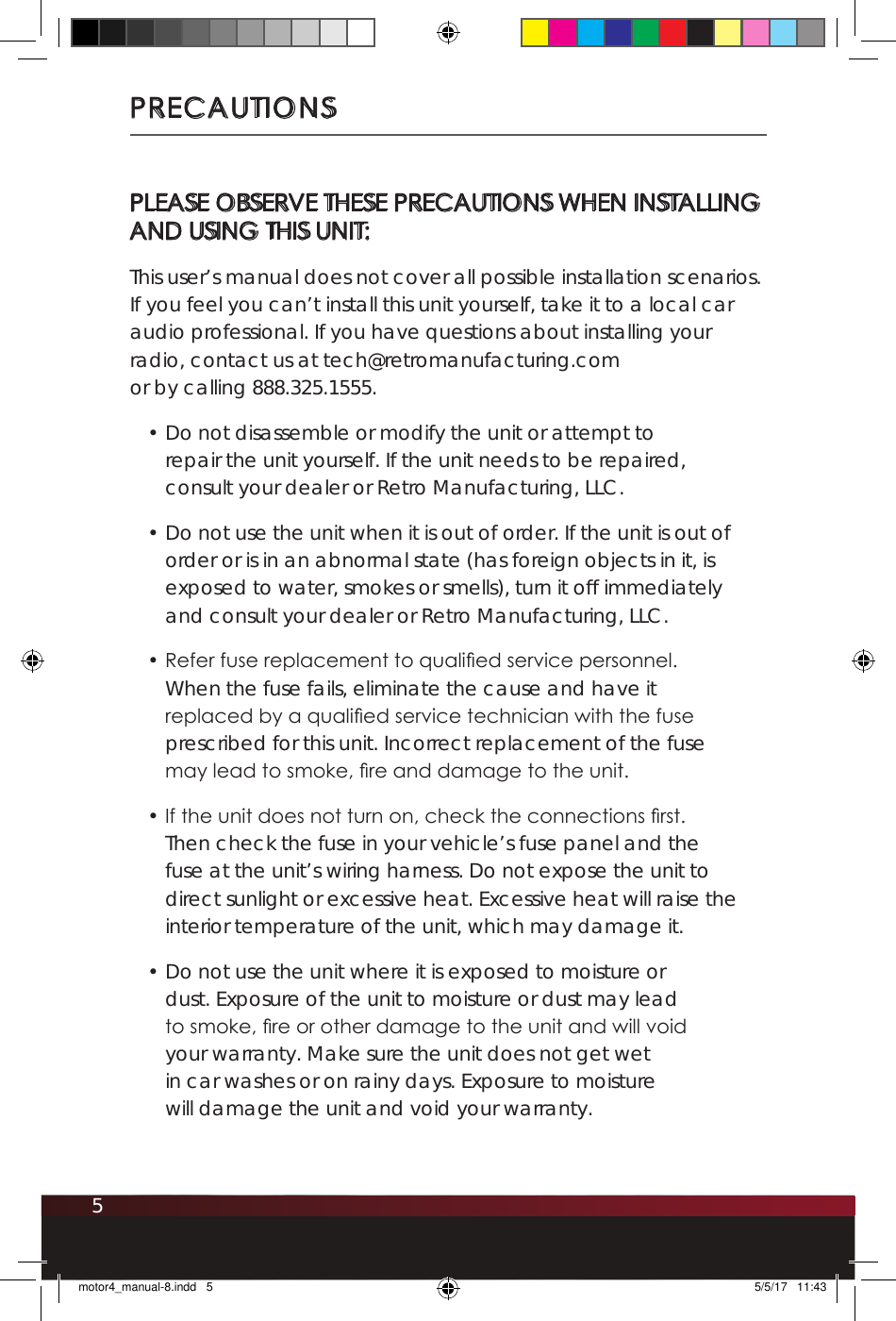 5PRECAUTIONSPLEASE OBSERVE THESE PRECAUTIONS WHEN INSTALLING  AND USING THIS UNIT:This user’s manual does not cover all possible installation scenarios. If you feel you can’t install this unit yourself, take it to a local car audio professional. If you have questions about installing your radio, contact us at tech@retromanufacturing.com  or by calling 888.325.1555.• Do not disassemble or modify the unit or attempt to repair the unit yourself. If the unit needs to be repaired, consult your dealer or Retro Manufacturing, LLC.• Do not use the unit when it is out of order. If the unit is out of order or is in an abnormal state (has foreign objects in it, is exposed to water, smokes or smells), turn it off immediately and consult your dealer or Retro Manufacturing, LLC.• Refer fuse replacement to qualied service personnel. When the fuse fails, eliminate the cause and have it replaced by a qualied service technician with the fuse prescribed for this unit. Incorrect replacement of the fuse may lead to smoke, re and damage to the unit.• If the unit does not turn on, check the connections rst. Then check the fuse in your vehicle’s fuse panel and the fuse at the unit’s wiring harness. Do not expose the unit to direct sunlight or excessive heat. Excessive heat will raise the interior temperature of the unit, which may damage it.• Do not use the unit where it is exposed to moisture or dust. Exposure of the unit to moisture or dust may lead to smoke, re or other damage to the unit and will void your warranty. Make sure the unit does not get wet in car washes or on rainy days. Exposure to moisture will damage the unit and void your warranty.motor4_manual-8.indd   5 5/5/17   11:43