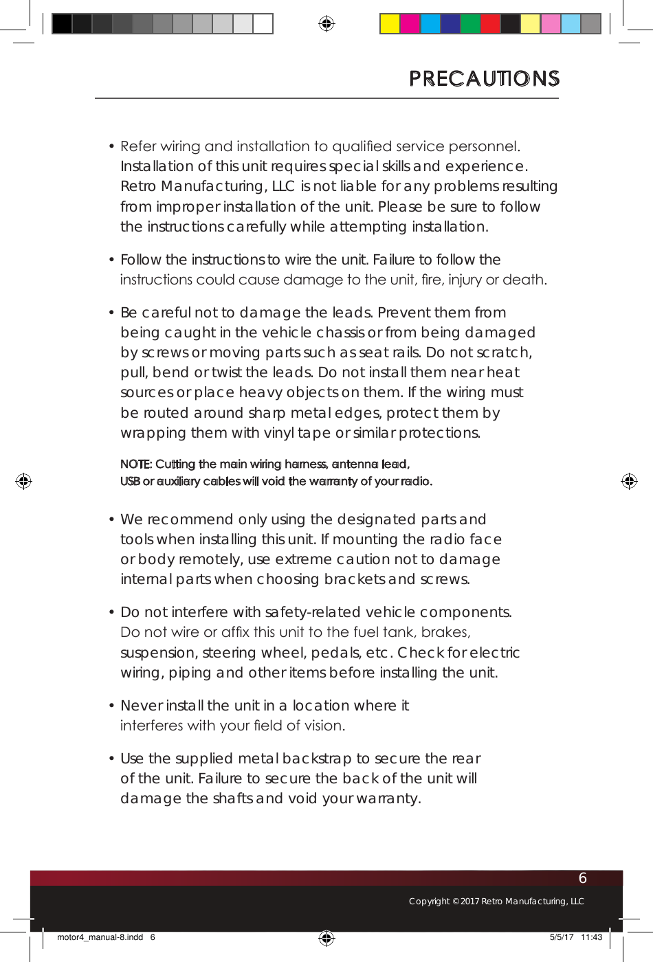 6Copyright © 2017 Retro Manufacturing, LLCPRECAUTIONS• Refer wiring and installation to qualied service personnel. Installation of this unit requires special skills and experience. Retro Manufacturing, LLC is not liable for any problems resulting from improper installation of the unit. Please be sure to follow the instructions carefully while attempting installation.• Follow the instructions to wire the unit. Failure to follow the instructions could cause damage to the unit, re, injury or death.• Be careful not to damage the leads. Prevent them from being caught in the vehicle chassis or from being damaged by screws or moving parts such as seat rails. Do not scratch, pull, bend or twist the leads. Do not install them near heat sources or place heavy objects on them. If the wiring must be routed around sharp metal edges, protect them by wrapping them with vinyl tape or similar protections. NOTE: Cutting the main wiring harness, antenna lead,  USB or auxiliary cables will void the warranty of your radio.• We recommend only using the designated parts and tools when installing this unit. If mounting the radio face or body remotely, use extreme caution not to damage internal parts when choosing brackets and screws.• Do not interfere with safety-related vehicle components.  Do not wire or afx this unit to the fuel tank, brakes, suspension, steering wheel, pedals, etc. Check for electric wiring, piping and other items before installing the unit.• Never install the unit in a location where it interferes with your eld of vision.• Use the supplied metal backstrap to secure the rear of the unit. Failure to secure the back of the unit will damage the shafts and void your warranty. motor4_manual-8.indd   6 5/5/17   11:43