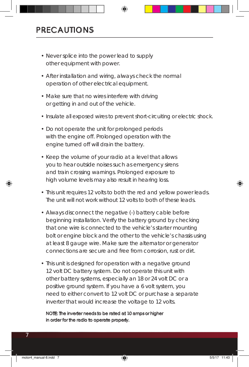 7PRECAUTIONS• Never splice into the power lead to supply other equipment with power.• After installation and wiring, always check the normal operation of other electrical equipment.• Make sure that no wires interfere with driving or getting in and out of the vehicle.• Insulate all exposed wires to prevent short-circuiting or electric shock.• Do not operate the unit for prolonged periods with the engine off. Prolonged operation with the engine turned off will drain the battery.• Keep the volume of your radio at a level that allows you to hear outside noises such as emergency sirens and train crossing warnings. Prolonged exposure to high volume levels may also result in hearing loss. • This unit requires 12 volts to both the red and yellow power leads. The unit will not work without 12 volts to both of these leads.• Always disconnect the negative (-) battery cable before beginning installation. Verify the battery ground by checking that one wire is connected to the vehicle’s starter mounting bolt or engine block and the other to the vehicle’s chassis using at least 8 gauge wire. Make sure the alternator or generator connections are secure and free from corrosion, rust or dirt.• This unit is designed for operation with a negative ground 12 volt DC battery system. Do not operate this unit with other battery systems, especially an 18 or 24 volt DC or a positive ground system. If you have a 6 volt system, you need to either convert to 12 volt DC or purchase a separate inverter that would increase the voltage to 12 volts. NOTE: The inverter needs to be rated at 10 amps or higher  in order for the radio to operate properly.motor4_manual-8.indd   7 5/5/17   11:43