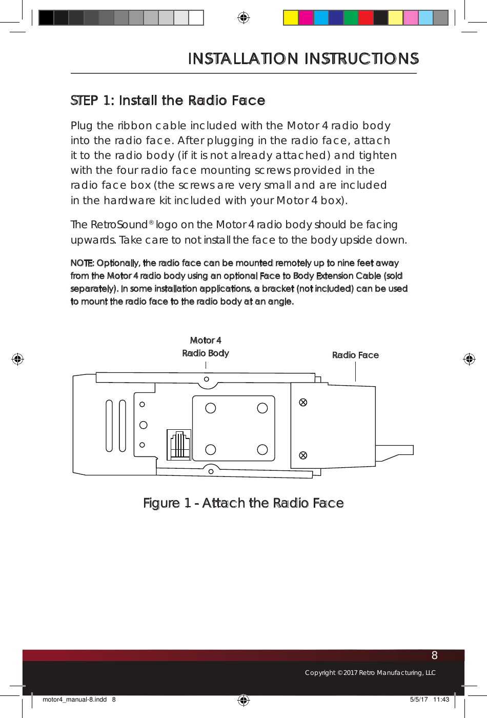 8Copyright © 2017 Retro Manufacturing, LLCSTEP 1: Install the Radio FacePlug the ribbon cable included with the Motor 4 radio body into the radio face. After plugging in the radio face, attach it to the radio body (if it is not already attached) and tighten with the four radio face mounting screws provided in the radio face box (the screws are very small and are included in the hardware kit included with your Motor 4 box). The RetroSound® logo on the Motor 4 radio body should be facing upwards. Take care to not install the face to the body upside down.NOTE: Optionally, the radio face can be mounted remotely up to nine feet away from the Motor 4 radio body using an optional Face to Body Extension Cable (sold separately). In some installation applications, a bracket (not included) can be used to mount the radio face to the radio body at an angle.INSTALLATION INSTRUCTIONSFigure 1 - Attach the Radio Face Radio FaceMotor 4  Radio Bodymotor4_manual-8.indd   8 5/5/17   11:43