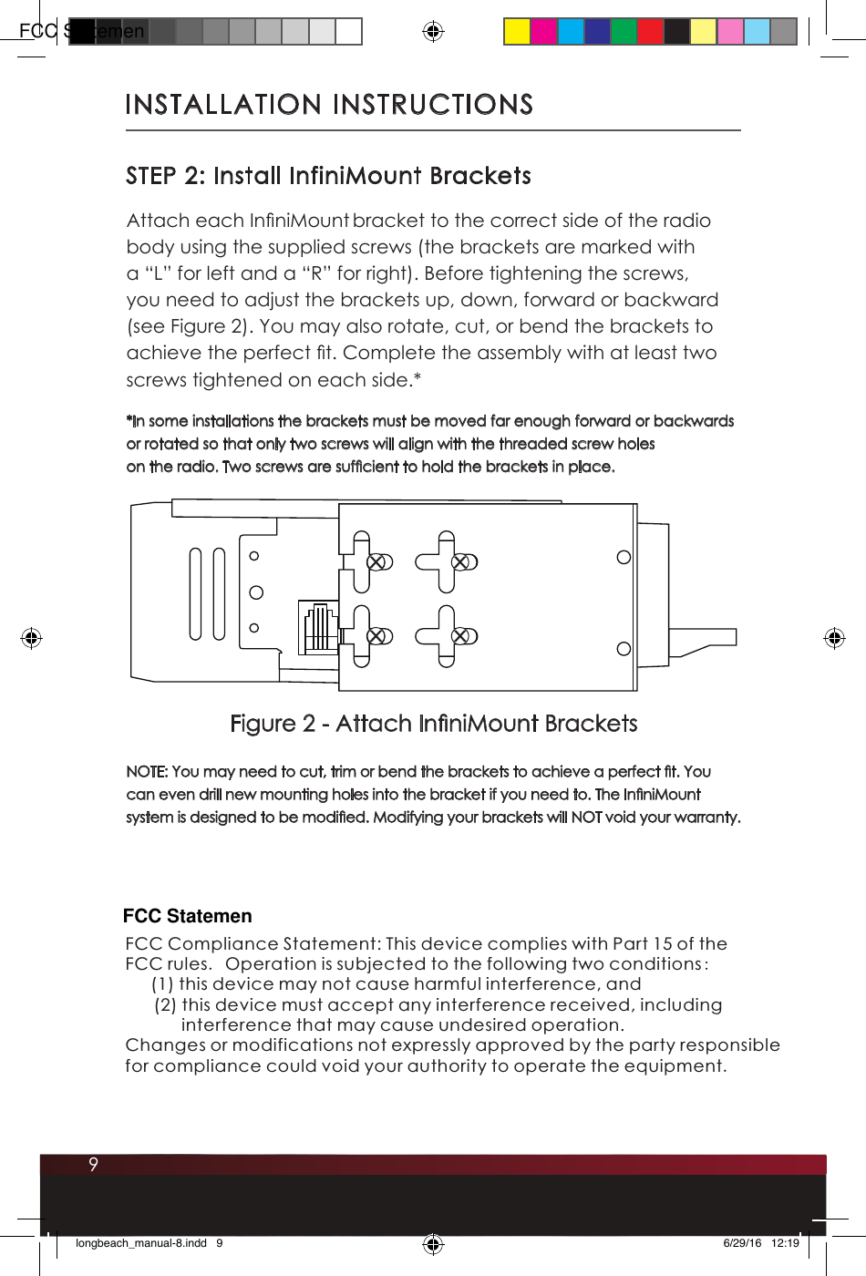 9INSTALLATION INSTRUCTIONSSTEP 2: Install InfiniMount BracketsAttach each InniMount bracket to the correct side of the radio body using the supplied screws (the brackets are marked with a “L” for left and a “R” for right). Before tightening the screws, you need to adjust the brackets up, down, forward or backward (see Figure 2). You may also rotate, cut, or bend the brackets to achieve the perfect t. Complete the assembly with at least two screws tightened on each side.* *In some installations the brackets must be moved far enough forward or backwards or rotated so that only two screws will align with the threaded screw holes on the radio. Two screws are sufcient to hold the brackets in place. NOTE: You may need to cut, trim or bend the brackets to achieve a perfect t. You can even drill new mounting holes into the bracket if you need to. The InniMount system is designed to be modied. Modifying your brackets will NOT void your warranty. RFigure 2 - Attach InniMount Bracketslongbeach_manual-8.indd   9 6/29/16   12:19FCC Compliance Statement: This device complies with Part 15 of theFCC rules. Operation is subjected to the following two conditions:     this device may not cause harmful interference, and      (2) this device must accept any interference received, including              interference that may cause undesired operation.Changes or modifications not expressly approved by the party responsible for compliance could void your authority to operate the equipment.(1) FCC StatemenFCC Statemen