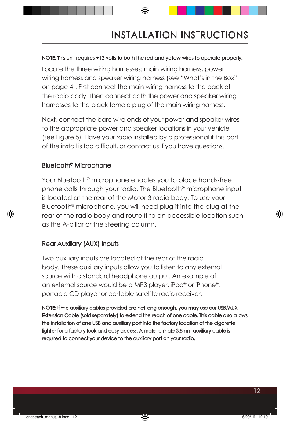 12NOTE: This unit requires +12 volts to both the red and yellow wires to operate properly. Locate the three wiring harnesses: main wiring harness, power wiring harness and speaker wiring harness (see “What’s in the Box” on page 4). First connect the main wiring harness to the back of the radio body. Then connect both the power and speaker wiring harnesses to the black female plug of the main wiring harness.Next, connect the bare wire ends of your power and speaker wires to the appropriate power and speaker locations in your vehicle (see Figure 5). Have your radio installed by a professional if this part of the install is too difcult, or contact us if you have questions.Bluetooth® MicrophoneYour Bluetooth® microphone enables you to place hands-free phone calls through your radio. The Bluetooth® microphone input is located at the rear of the Motor 3 radio body. To use your Bluetooth® microphone, you will need plug it into the plug at the rear of the radio body and route it to an accessible location such as the A-pillar or the steering column. Rear Auxiliary (AUX) InputsTwo auxiliary inputs are located at the rear of the radio body. These auxiliary inputs allow you to listen to any external source with a standard headphone output. An example of an external source would be a MP3 player, iPod® or iPhone®, portable CD player or portable satellite radio receiver. NOTE: If the auxiliary cables provided are not long enough, you may use our USB/AUX Extension Cable (sold separately) to extend the reach of one cable. This cable also allows the installation of one USB and auxiliary port into the factory location of the cigarette lighter for a factory look and easy access. A male to male 3.5mm auxiliary cable is required to connect your device to the auxiliary port on your radio. INSTALLATION INSTRUCTIONSlongbeach_manual-8.indd   12 6/29/16   12:19