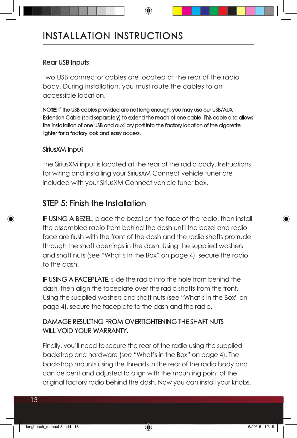 13INSTALLATION INSTRUCTIONSRear USB InputsTwo USB connector cables are located at the rear of the radio body. During installation, you must route the cables to an accessible location. NOTE: If the USB cables provided are not long enough, you may use our USB/AUX Extension Cable (sold separately) to extend the reach of one cable. This cable also allows the installation of one USB and auxiliary port into the factory location of the cigarette lighter for a factory look and easy access.SiriusXM InputThe SiriusXM input is located at the rear of the radio body. Instructions for wiring and installing your SiriusXM Connect vehicle tuner are included with your SiriusXM Connect vehicle tuner box. STEP 5: Finish the InstallationIF USING A BEZEL, place the bezel on the face of the radio, then install the assembled radio from behind the dash until the bezel and radio face are ush with the front of the dash and the radio shafts protrude through the shaft openings in the dash. Using the supplied washers and shaft nuts (see “What’s In the Box” on page 4), secure the radio to the dash. IF USING A FACEPLATE, slide the radio into the hole from behind the dash, then align the faceplate over the radio shafts from the front. Using the supplied washers and shaft nuts (see “What’s In the Box” on page 4), secure the faceplate to the dash and the radio.DAMAGE RESULTING FROM OVERTIGHTENING THE SHAFT NUTS WILL VOID YOUR WARRANTY. Finally, you’ll need to secure the rear of the radio using the supplied backstrap and hardware (see “What’s in the Box” on page 4). The backstrap mounts using the threads in the rear of the radio body and can be bent and adjusted to align with the mounting point of the original factory radio behind the dash. Now you can install your knobs.longbeach_manual-8.indd   13 6/29/16   12:19