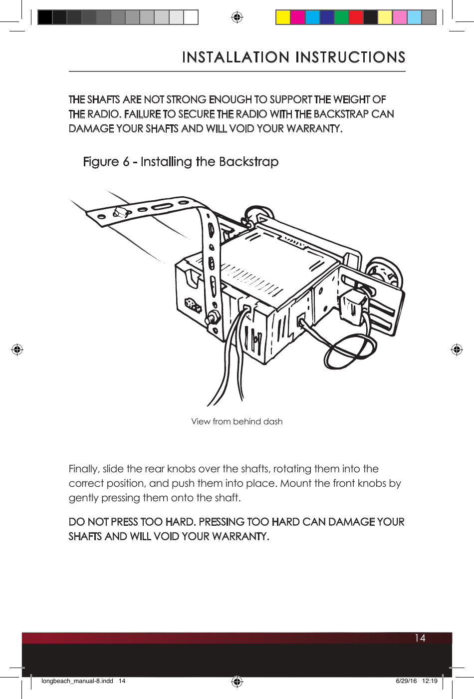 14INSTALLATION INSTRUCTIONSFigure 6 - Installing the BackstrapView from behind dashTHE SHAFTS ARE NOT STRONG ENOUGH TO SUPPORT THE WEIGHT OF THE RADIO. FAILURE TO SECURE THE RADIO WITH THE BACKSTRAP CAN DAMAGE YOUR SHAFTS AND WILL VOID YOUR WARRANTY.Finally, slide the rear knobs over the shafts, rotating them into the correct position, and push them into place. Mount the front knobs by gently pressing them onto the shaft. DO NOT PRESS TOO HARD. PRESSING TOO HARD CAN DAMAGE YOUR SHAFTS AND WILL VOID YOUR WARRANTY.longbeach_manual-8.indd   14 6/29/16   12:19