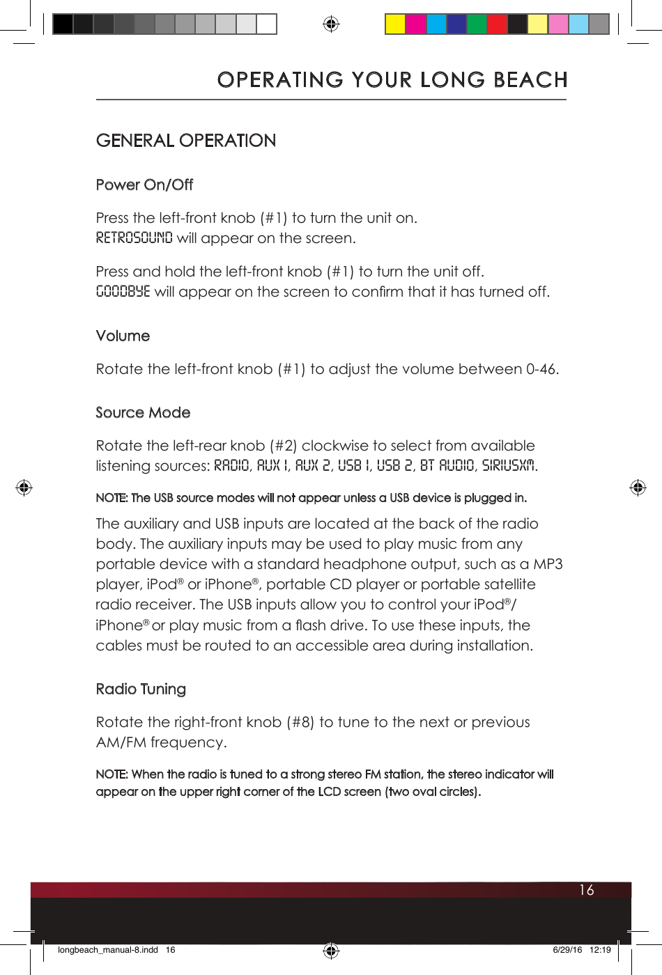 16OPERATING YOUR LONG BEACHGENERAL OPERATIONPower On/OffPress the left-front knob (#1) to turn the unit on. RETROSOUND will appear on the screen. Press and hold the left-front knob (#1) to turn the unit off. GOODBYE will appear on the screen to con rm that it has turned off.VolumeRotate the left-front knob (#1) to adjust the volume between 0-46.Source ModeRotate the left-rear knob (#2) clockwise to select from available listening sources: RADIO, AUX 1, AUX 2, USB 1, USB 2, BT Audio, SiriusXM. NOTE: The USB source modes will not appear unless a USB device is plugged in. The auxiliary and USB inputs are located at the back of the radio body. The auxiliary inputs may be used to play music from any portable device with a standard headphone output, such as a MP3 player, iPod® or iPhone®, portable CD player or portable satellite radio receiver. The USB inputs allow you to control your iPod®/iPhone® or play music from a  ash drive. To use these inputs, the cables must be routed to an accessible area during installation. Radio TuningRotate the right-front knob (#8) to tune to the next or previous AM/FM frequency. NOTE: When the radio is tuned to a strong stereo FM station, the stereo indicator will appear on the upper right corner of the LCD screen (two oval circles).longbeach_manual-8.indd   16 6/29/16   12:19