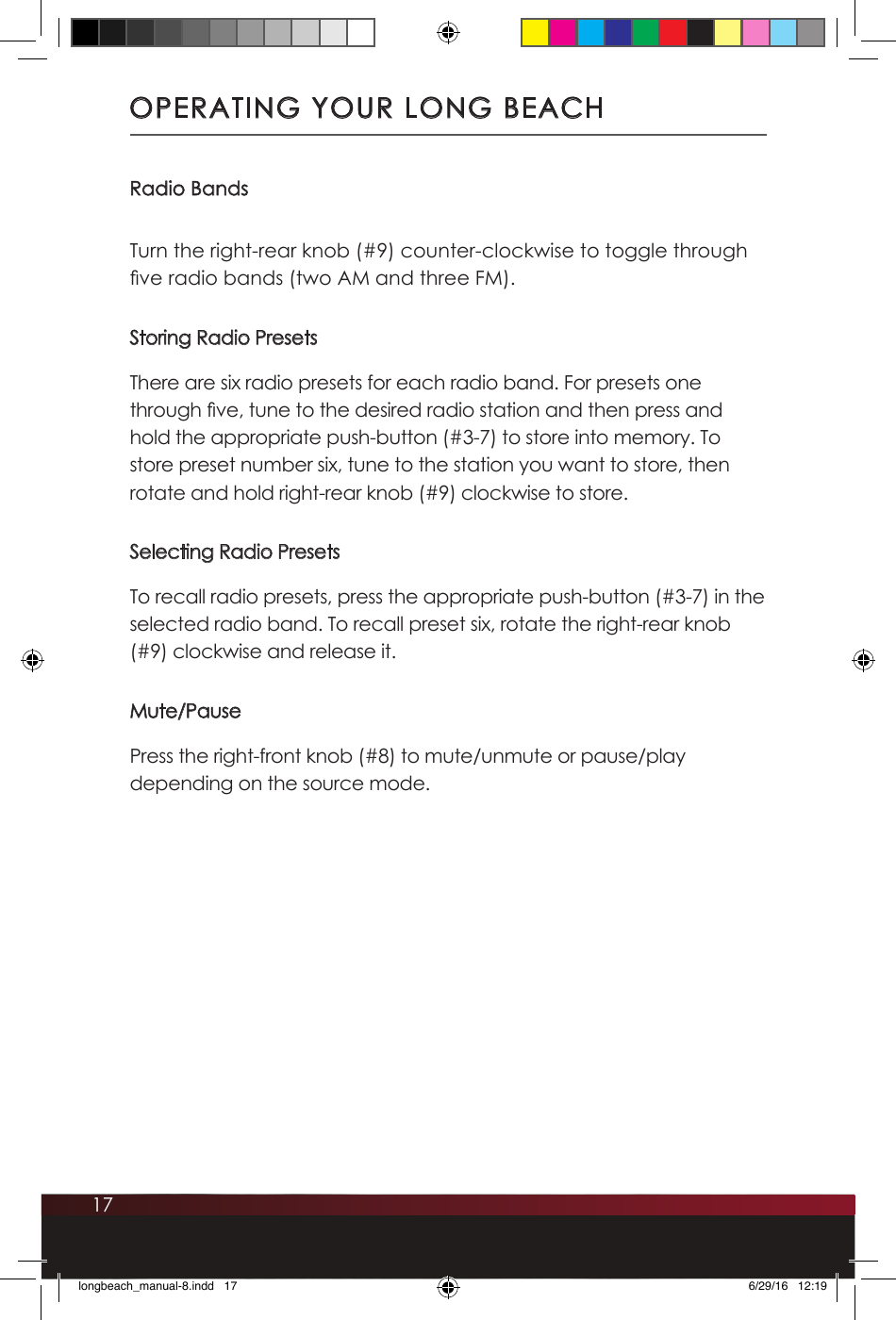 17Radio BandsTurn the right-rear knob (#9) counter-clockwise to toggle through ve radio bands (two AM and three FM).Storing Radio PresetsThere are six radio presets for each radio band. For presets one through ve, tune to the desired radio station and then press and hold the appropriate push-button (#3-7) to store into memory. To store preset number six, tune to the station you want to store, then rotate and hold right-rear knob (#9) clockwise to store.Selecting Radio PresetsTo recall radio presets, press the appropriate push-button (#3-7) in the selected radio band. To recall preset six, rotate the right-rear knob (#9) clockwise and release it.Mute/PausePress the right-front knob (#8) to mute/unmute or pause/play depending on the source mode.OPERATING YOUR LONG BEACHlongbeach_manual-8.indd   17 6/29/16   12:19