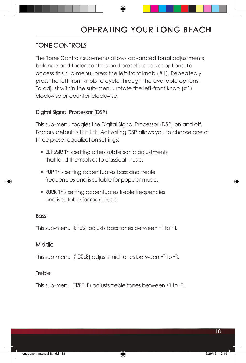 18TONE CONTROLSThe Tone Controls sub-menu allows advanced tonal adjustments, balance and fader controls and preset equalizer options. To access this sub-menu, press the left-front knob (#1). Repeatedly press the left-front knob to cycle through the available options. To adjust within the sub-menu, rotate the left-front knob (#1) clockwise or counter-clockwise.Digital Signal Processor (DSP)This sub-menu toggles the Digital Signal Processor (DSP) on and off. Factory default is DSP OFF. Activating DSP allows you to choose one of three preset equalization settings:• CLASSIC This setting offers subtle sonic adjustments that lend themselves to classical music.• POP This setting accentuates bass and treble frequencies and is suitable for popular music.• ROCK This setting accentuates treble frequencies and is suitable for rock music.BassThis sub-menu (bass) adjusts bass tones between +7 to -7.MiddleThis sub-menu (MIDDLE) adjusts mid tones between +7 to -7.TrebleThis sub-menu (treble) adjusts treble tones between +7 to -7.OPERATING YOUR LONG BEACHlongbeach_manual-8.indd   18 6/29/16   12:19