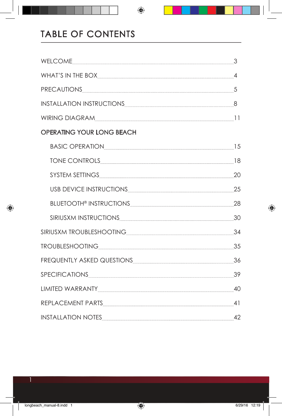1TABLE OF CONTENTSWELCOME  3WHAT’S IN THE BOX  4PRECAUTIONS  5INSTALLATION INSTRUCTIONS  8WIRING DIAGRAM  11OPERATING YOUR LONG BEACH  BASIC OPERATION  15  TONE CONTROLS  18  SYSTEM SETTINGS  20  USB DEVICE INSTRUCTIONS  25 BLUETOOTH® INSTRUCTIONS  28  SIRIUSXM INSTRUCTIONS  30SIRIUSXM TROUBLESHOOTING  34TROUBLESHOOTING  35FREQUENTLY ASKED QUESTIONS  36SPECIFICATIONS  39LIMITED WARRANTY  40REPLACEMENT PARTS  41INSTALLATION NOTES  42longbeach_manual-8.indd   1 6/29/16   12:19