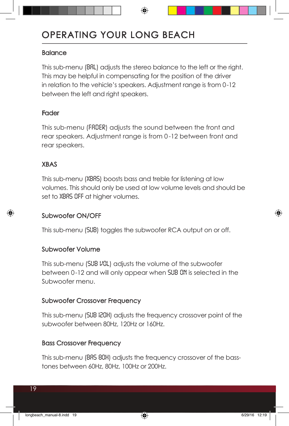 19BalanceThis sub-menu (bal) adjusts the stereo balance to the left or the right. This may be helpful in compensating for the position of the driver in relation to the vehicle’s speakers. Adjustment range is from 0-12 between the left and right speakers.FaderThis sub-menu (fader) adjusts the sound between the front and rear speakers. Adjustment range is from 0 -12 between front and rear speakers.XBASThis sub-menu (XBAS) boosts bass and treble for listening at low volumes. This should only be used at low volume levels and should be set to XBAS OFF at higher volumes.Subwoofer ON/OFFThis sub-menu (SUB) toggles the subwoofer RCA output on or off. Subwoofer VolumeThis sub-menu (SUB VOL) adjusts the volume of the subwoofer between 0-12 and will only appear when SUB ON is selected in the Subwoofer menu. Subwoofer Crossover FrequencyThis sub-menu (Sub 120H) adjusts the frequency crossover point of the subwoofer between 80Hz, 120Hz or 160Hz.Bass Crossover FrequencyThis sub-menu (BAS 80H) adjusts the frequency crossover of the bass-tones between 60Hz, 80Hz, 100Hz or 200Hz. OPERATING YOUR LONG BEACHlongbeach_manual-8.indd   19 6/29/16   12:19