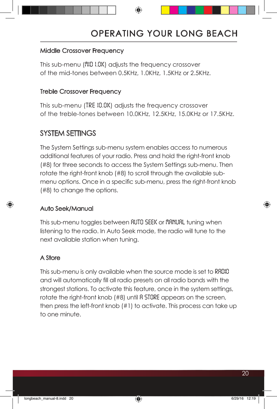 20Middle Crossover FrequencyThis sub-menu (Mid 1.0K) adjusts the frequency crossover  of the mid-tones between 0.5KHz, 1.0KHz, 1.5KHz or 2.5KHz. Treble Crossover FrequencyThis sub-menu (TRE 10.0K) adjusts the frequency crossover  of the treble-tones between 10.0KHz, 12.5KHz, 15.0KHz or 17.5KHz.SYSTEM SETTINGSThe System Settings sub-menu system enables access to numerous additional features of your radio. Press and hold the right-front knob (#8) for three seconds to access the System Settings sub-menu. Then rotate the right-front knob (#8) to scroll through the available sub-menu options. Once in a specic sub-menu, press the right-front knob (#8) to change the options.Auto Seek/ManualThis sub-menu toggles between Auto Seek or Manual tuning when listening to the radio. In Auto Seek mode, the radio will tune to the next available station when tuning.A StoreThis sub-menu is only available when the source mode is set to RADIO and will automatically ll all radio presets on all radio bands with the strongest stations. To activate this feature, once in the system settings, rotate the right-front knob (#8) until A STORE appears on the screen, then press the left-front knob (#1) to activate. This process can take up to one minute.OPERATING YOUR LONG BEACHlongbeach_manual-8.indd   20 6/29/16   12:19