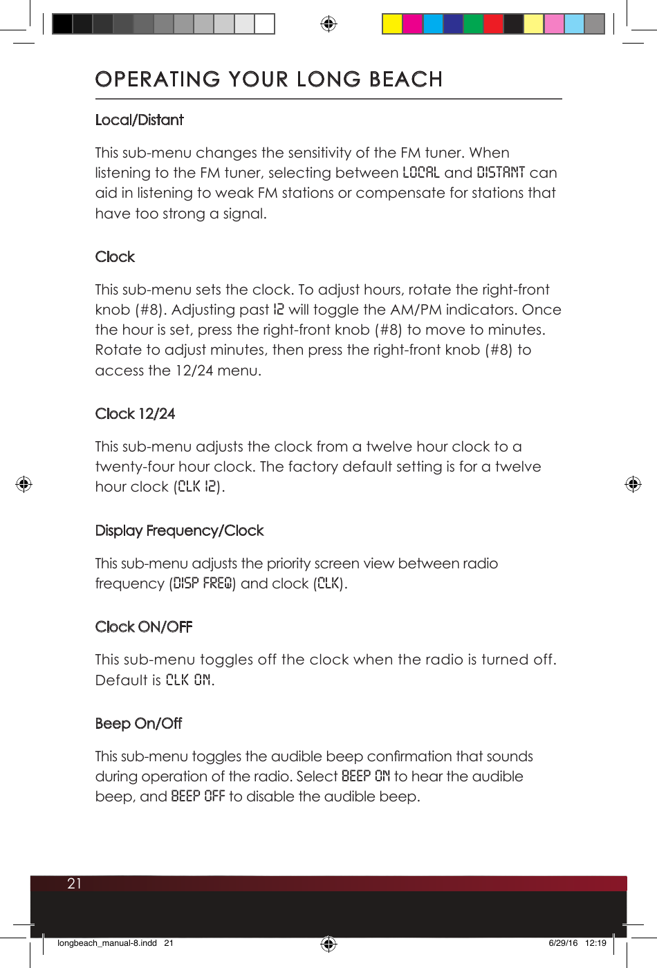 21Local/DistantThis sub-menu changes the sensitivity of the FM tuner. When listening to the FM tuner, selecting between LOCAL and DISTANT can aid in listening to weak FM stations or compensate for stations that have too strong a signal. ClockThis sub-menu sets the clock. To adjust hours, rotate the right-front knob (#8). Adjusting past 12 will toggle the AM/PM indicators. Once the hour is set, press the right-front knob (#8) to move to minutes. Rotate to adjust minutes, then press the right-front knob (#8) to access the 12/24 menu.Clock 12/24This sub-menu adjusts the clock from a twelve hour clock to a twenty-four hour clock. The factory default setting is for a twelve hour clock (CLK 12).Display Frequency/ClockThis sub-menu adjusts the priority screen view between radio frequency (DISP FREQ) and clock (CLK).Clock ON/OFFThis sub-menu toggles off the clock when the radio is turned off.  Default is CLK ON.Beep On/OffThis sub-menu toggles the audible beep conrmation that sounds during operation of the radio. Select BEEP ON to hear the audible beep, and BEEP OFF to disable the audible beep.OPERATING YOUR LONG BEACHlongbeach_manual-8.indd   21 6/29/16   12:19