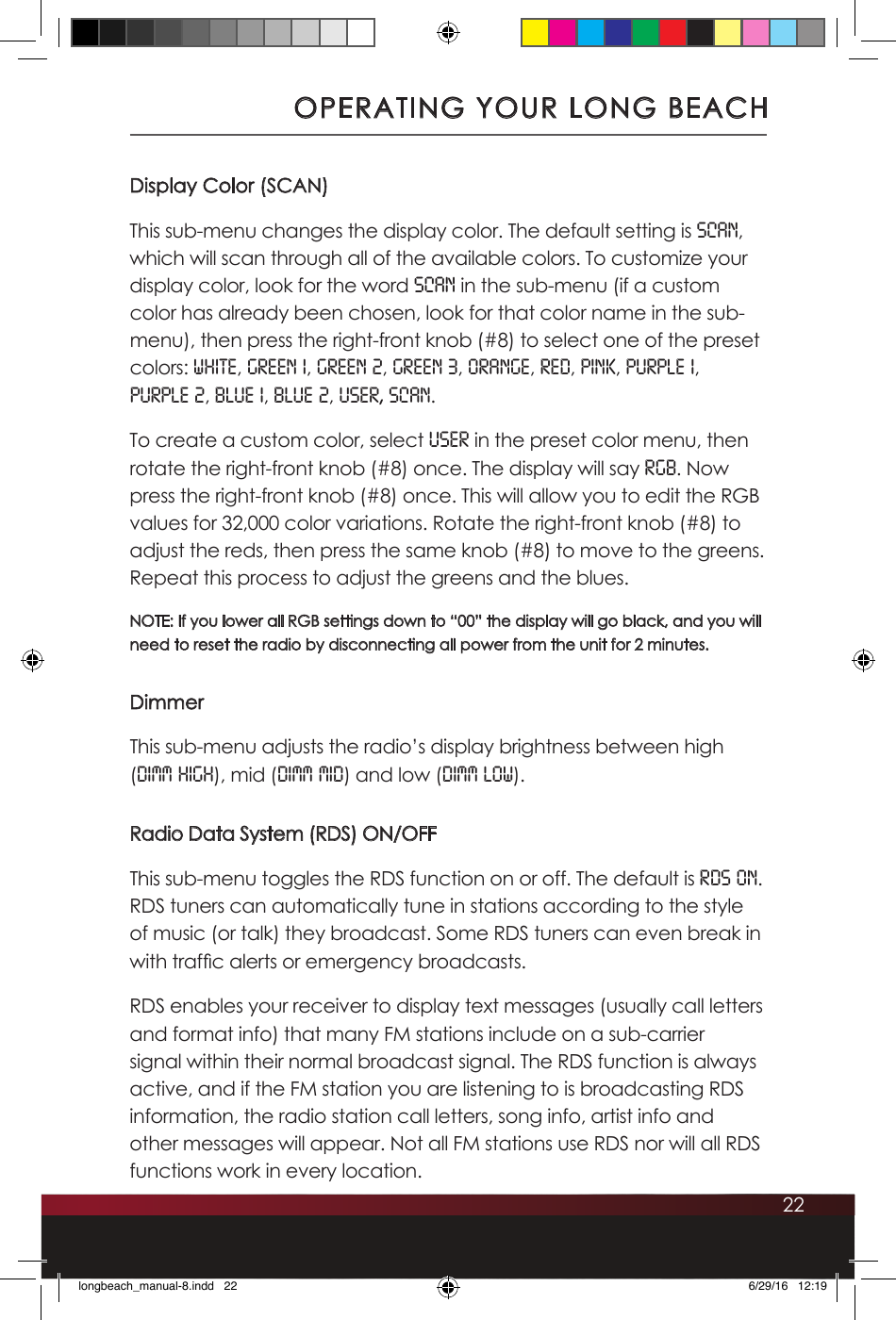 22Display Color (SCAN)This sub-menu changes the display color. The default setting is SCAN, which will scan through all of the available colors. To customize your display color, look for the word SCAN in the sub-menu (if a custom color has already been chosen, look for that color name in the sub-menu), then press the right-front knob (#8) to select one of the preset colors: white, green 1, green 2, green 3, orange, red, pink, purple 1,  purple 2, blue 1, blue 2, user, Scan. To create a custom color, select USER in the preset color menu, then rotate the right-front knob (#8) once. The display will say RGB. Now press the right-front knob (#8) once. This will allow you to edit the RGB values for 32,000 color variations. Rotate the right-front knob (#8) to adjust the reds, then press the same knob (#8) to move to the greens. Repeat this process to adjust the greens and the blues.  NOTE: If you lower all RGB settings down to “00” the display will go black, and you will need to reset the radio by disconnecting all power from the unit for 2 minutes. DimmerThis sub-menu adjusts the radio’s display brightness between high (DIMM HIGH), mid (DIMM MID) and low (DIMM LOW).Radio Data System (RDS) ON/OFFThis sub-menu toggles the RDS function on or off. The default is RDS ON. RDS tuners can automatically tune in stations according to the style of music (or talk) they broadcast. Some RDS tuners can even break in with trafc alerts or emergency broadcasts. RDS enables your receiver to display text messages (usually call letters and format info) that many FM stations include on a sub-carrier signal within their normal broadcast signal. The RDS function is always active, and if the FM station you are listening to is broadcasting RDS information, the radio station call letters, song info, artist info and other messages will appear. Not all FM stations use RDS nor will all RDS functions work in every location.OPERATING YOUR LONG BEACHlongbeach_manual-8.indd   22 6/29/16   12:19