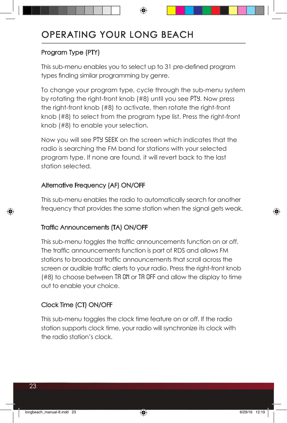 23Program Type (PTY)This sub-menu enables you to select up to 31 pre-dened program types nding similar programming by genre. To change your program type, cycle through the sub-menu system by rotating the right-front knob (#8) until you see PTY. Now press the right-front knob (#8) to activate, then rotate the right-front knob (#8) to select from the program type list. Press the right-front knob (#8) to enable your selection.Now you will see PTY SEEK on the screen which indicates that the radio is searching the FM band for stations with your selected program type. If none are found, it will revert back to the last station selected. Alternative Frequency (AF) ON/OFFThis sub-menu enables the radio to automatically search for another frequency that provides the same station when the signal gets weak.Trafc Announcements (TA) ON/OFFThis sub-menu toggles the trafc announcements function on or off. The trafc announcements function is part of RDS and allows FM stations to broadcast trafc announcements that scroll across the screen or audible trafc alerts to your radio. Press the right-front knob (#8) to choose between TA ON or TA OFF and allow the display to time out to enable your choice.Clock Time (CT) ON/OFFThis sub-menu toggles the clock time feature on or off. If the radio station supports clock time, your radio will synchronize its clock with the radio station’s clock. OPERATING YOUR LONG BEACHlongbeach_manual-8.indd   23 6/29/16   12:19