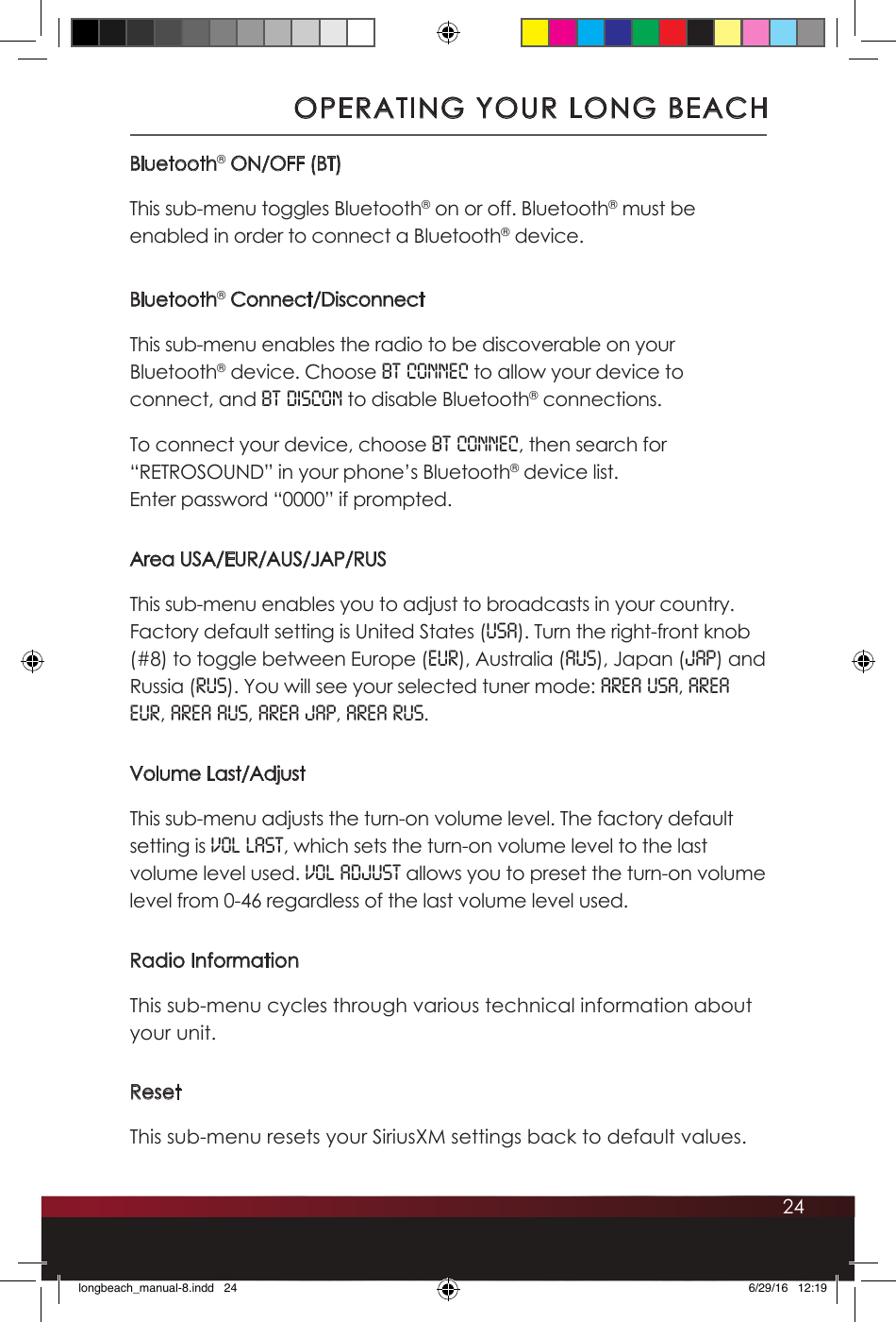 24Bluetooth® ON/OFF (BT)This sub-menu toggles Bluetooth® on or off. Bluetooth® must be enabled in order to connect a Bluetooth® device. Bluetooth® Connect/DisconnectThis sub-menu enables the radio to be discoverable on your Bluetooth® device. Choose BT CONNEC to allow your device to connect, and BT DISCON to disable Bluetooth® connections. To connect your device, choose BT CONNEC, then search for “RETROSOUND” in your phone’s Bluetooth® device list.  Enter password “0000” if prompted. Area USA/EUR/AUS/JAP/RUSThis sub-menu enables you to adjust to broadcasts in your country. Factory default setting is United States (USA). Turn the right-front knob (#8) to toggle between Europe (EUR), Australia (AUS), Japan (JAP) and Russia (RUS). You will see your selected tuner mode: AREA USA, AREA EUR, AREA AUS, AREA JAP, AREA RUS.Volume Last/AdjustThis sub-menu adjusts the turn-on volume level. The factory default setting is VOL LAST, which sets the turn-on volume level to the last volume level used. VOL ADJUST allows you to preset the turn-on volume level from 0-46 regardless of the last volume level used.Radio InformationThis sub-menu cycles through various technical information about your unit. ResetThis sub-menu resets your SiriusXM settings back to default values. OPERATING YOUR LONG BEACHlongbeach_manual-8.indd   24 6/29/16   12:19