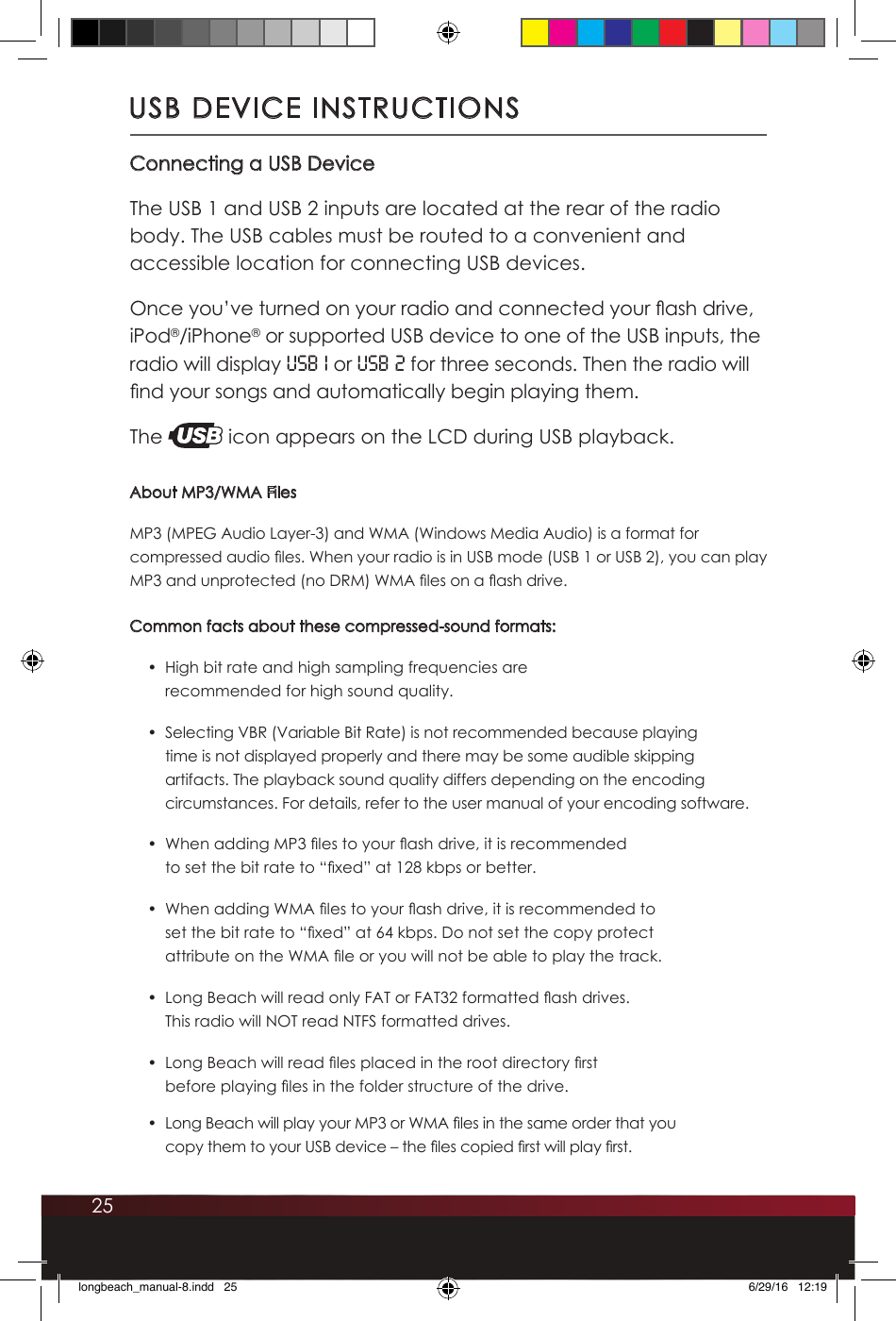 25USB DEVICE INSTRUCTIONSConnecting a USB DeviceThe USB 1 and USB 2 inputs are located at the rear of the radio body. The USB cables must be routed to a convenient and accessible location for connecting USB devices.Once you’ve turned on your radio and connected your ash drive, iPod®/iPhone® or supported USB device to one of the USB inputs, the radio will display USB 1 or USB 2 for three seconds. Then the radio will nd your songs and automatically begin playing them. The   icon appears on the LCD during USB playback.About MP3/WMA FilesMP3 (MPEG Audio Layer-3) and WMA (Windows Media Audio) is a format for compressed audio les. When your radio is in USB mode (USB 1 or USB 2), you can play MP3 and unprotected (no DRM) WMA les on a ash drive. Common facts about these compressed-sound formats:•  High bit rate and high sampling frequencies are recommended for high sound quality.•  Selecting VBR (Variable Bit Rate) is not recommended because playing time is not displayed properly and there may be some audible skipping artifacts. The playback sound quality differs depending on the encoding circumstances. For details, refer to the user manual of your encoding software. •  When adding MP3 les to your ash drive, it is recommended to set the bit rate to “xed” at 128 kbps or better.•  When adding WMA les to your ash drive, it is recommended to set the bit rate to “xed” at 64 kbps. Do not set the copy protect attribute on the WMA le or you will not be able to play the track.•  Long Beach will read only FAT or FAT32 formatted ash drives.  This radio will NOT read NTFS formatted drives. •  Long Beach will read les placed in the root directory rst before playing les in the folder structure of the drive. •  Long Beach will play your MP3 or WMA les in the same order that you copy them to your USB device – the les copied rst will play rst.longbeach_manual-8.indd   25 6/29/16   12:19