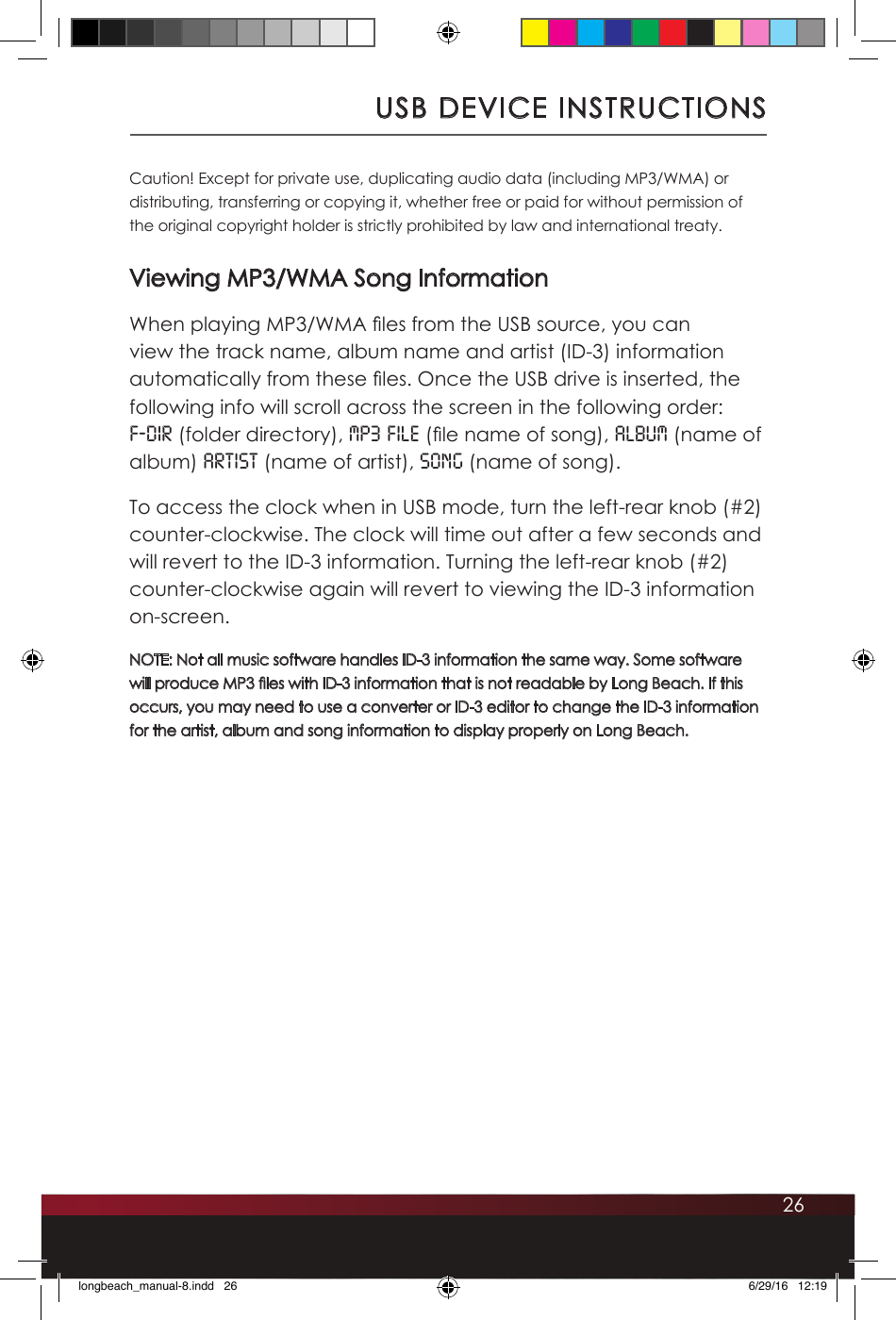 26USB DEVICE INSTRUCTIONSCaution! Except for private use, duplicating audio data (including MP3/WMA) or distributing, transferring or copying it, whether free or paid for without permission of the original copyright holder is strictly prohibited by law and international treaty.Viewing MP3/WMA Song InformationWhen playing MP3/WMA les from the USB source, you can view the track name, album name and artist (ID-3) information automatically from these les. Once the USB drive is inserted, the following info will scroll across the screen in the following order: F-DIR (folder directory), MP3 FILE (le name of song), ALBUM (name of album) ARTIST (name of artist), SONG (name of song). To access the clock when in USB mode, turn the left-rear knob (#2) counter-clockwise. The clock will time out after a few seconds and will revert to the ID-3 information. Turning the left-rear knob (#2) counter-clockwise again will revert to viewing the ID-3 information on-screen.NOTE: Not all music software handles ID-3 information the same way. Some software will produce MP3 les with ID-3 information that is not readable by Long Beach. If this occurs, you may need to use a converter or ID-3 editor to change the ID-3 information for the artist, album and song information to display properly on Long Beach.longbeach_manual-8.indd   26 6/29/16   12:19