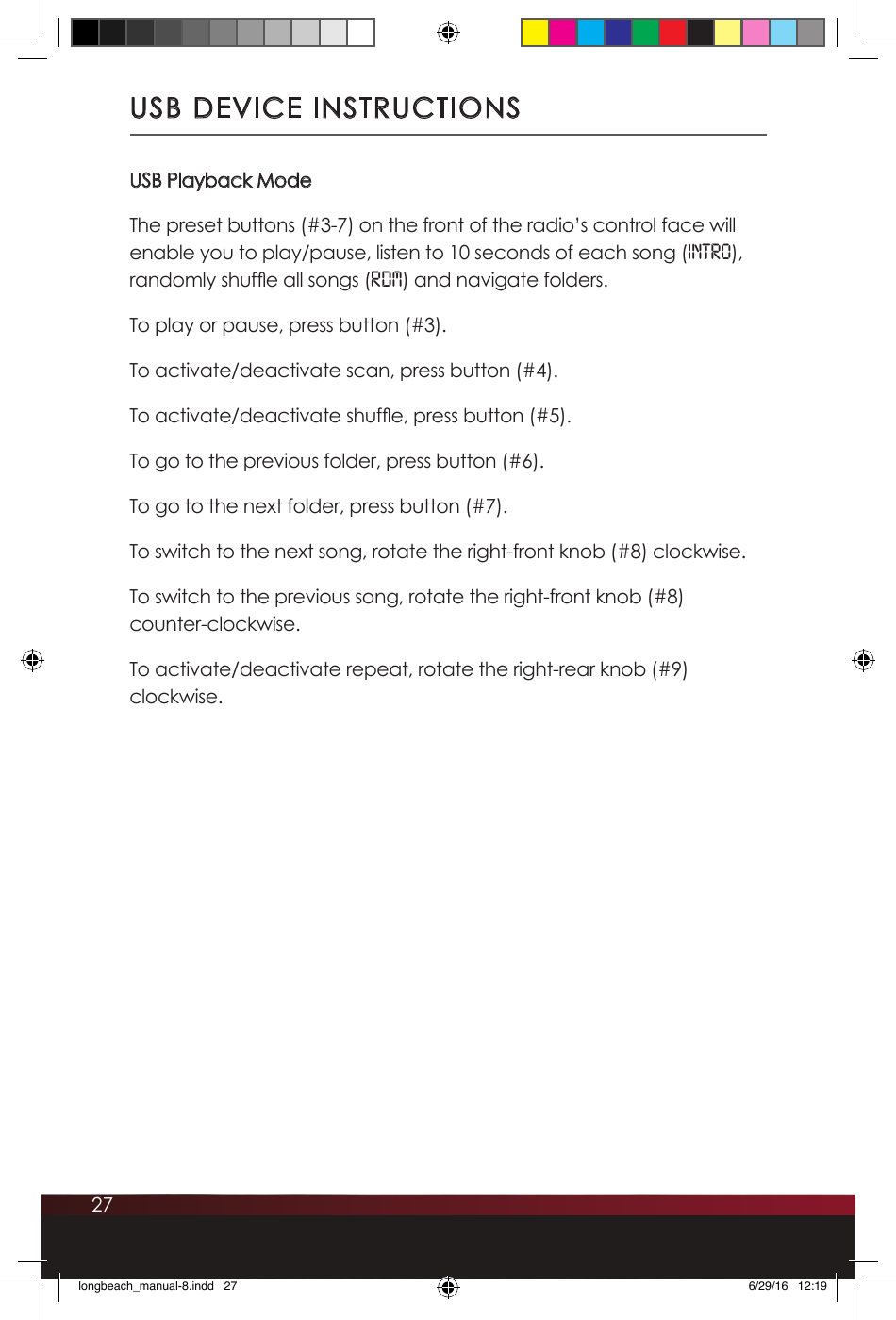 27USB DEVICE INSTRUCTIONSUSB Playback ModeThe preset buttons (#3-7) on the front of the radio’s control face will enable you to play/pause, listen to 10 seconds of each song (INTro), randomly shufe all songs (RDM) and navigate folders. To play or pause, press button (#3). To activate/deactivate scan, press button (#4).To activate/deactivate shufe, press button (#5).To go to the previous folder, press button (#6).To go to the next folder, press button (#7).To switch to the next song, rotate the right-front knob (#8) clockwise.To switch to the previous song, rotate the right-front knob (#8)  counter-clockwise.To activate/deactivate repeat, rotate the right-rear knob (#9) clockwise.longbeach_manual-8.indd   27 6/29/16   12:19