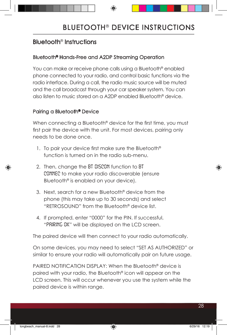 28BLUETOOTH® DEVICE INSTRUCTIONSBluetooth® InstructionsBluetooth® Hands-Free and A2DP Streaming OperationYou can make or receive phone calls using a Bluetooth® enabled phone connected to your radio, and control basic functions via the radio interface. During a call, the radio music source will be muted and the call broadcast through your car speaker system. You can also listen to music stored on a A2DP enabled Bluetooth® device.Pairing a Bluetooth® DeviceWhen connecting a Bluetooth® device for the rst time, you must rst pair the device with the unit. For most devices, pairing only needs to be done once. 1.  To pair your device rst make sure the Bluetooth® function is turned on in the radio sub-menu. 2.  Then, change the BT DISCON function to BT CONNEC to make your radio discoverable (ensure Bluetooth® is enabled on your device). 3.  Next, search for a new Bluetooth® device from the phone (this may take up to 30 seconds) and select “RETROSOUND” from the Bluetooth® device list. 4.  If prompted, enter “0000” for the PIN. If successful, “PAIRING OK” will be displayed on the LCD screen. The paired device will then connect to your radio automatically.On some devices, you may need to select “SET AS AUTHORIZED” or similar to ensure your radio will automatically pair on future usage.PAIRED NOTIFICATION DISPLAY: When the Bluetooth® device is paired with your radio, the Bluetooth® icon will appear on the LCD screen. This will occur whenever you use the system while the paired device is within range.longbeach_manual-8.indd   28 6/29/16   12:19