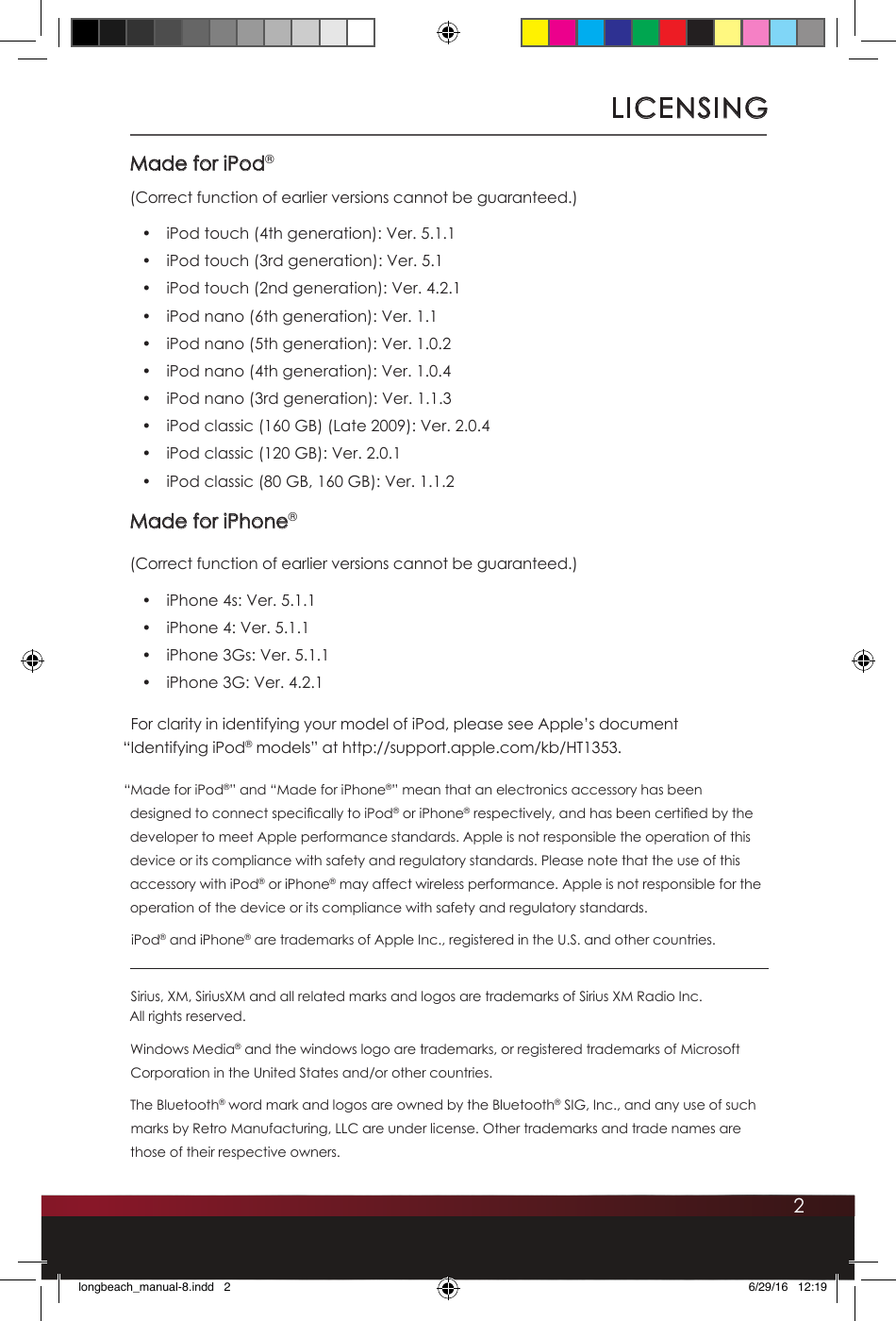 2LICENSINGMade for iPod®(Correct function of earlier versions cannot be guaranteed.)•  iPod touch (4th generation): Ver. 5.1.1•  iPod touch (3rd generation): Ver. 5.1•  iPod touch (2nd generation): Ver. 4.2.1•  iPod nano (6th generation): Ver. 1.1•  iPod nano (5th generation): Ver. 1.0.2•  iPod nano (4th generation): Ver. 1.0.4•  iPod nano (3rd generation): Ver. 1.1.3•  iPod classic (160 GB) (Late 2009): Ver. 2.0.4•  iPod classic (120 GB): Ver. 2.0.1•  iPod classic (80 GB, 160 GB): Ver. 1.1.2Made for iPhone®(Correct function of earlier versions cannot be guaranteed.)•  iPhone 4s: Ver. 5.1.1•  iPhone 4: Ver. 5.1.1•  iPhone 3Gs: Ver. 5.1.1•  iPhone 3G: Ver. 4.2.1For clarity in identifying your model of iPod, please see Apple’s document  “Identifying iPod® models” at http://support.apple.com/kb/HT1353.“Made for iPod®” and “Made for iPhone®” mean that an electronics accessory has been designed to connect specically to iPod® or iPhone® respectively, and has been certied by the developer to meet Apple performance standards. Apple is not responsible the operation of this device or its compliance with safety and regulatory standards. Please note that the use of this accessory with iPod® or iPhone® may affect wireless performance. Apple is not responsible for the operation of the device or its compliance with safety and regulatory standards.iPod® and iPhone® are trademarks of Apple Inc., registered in the U.S. and other countries.Sirius, XM, SiriusXM and all related marks and logos are trademarks of Sirius XM Radio Inc.  All rights reserved. Windows Media® and the windows logo are trademarks, or registered trademarks of Microsoft Corporation in the United States and/or other countries.The Bluetooth® word mark and logos are owned by the Bluetooth® SIG, Inc., and any use of such marks by Retro Manufacturing, LLC are under license. Other trademarks and trade names are those of their respective owners.longbeach_manual-8.indd   2 6/29/16   12:19