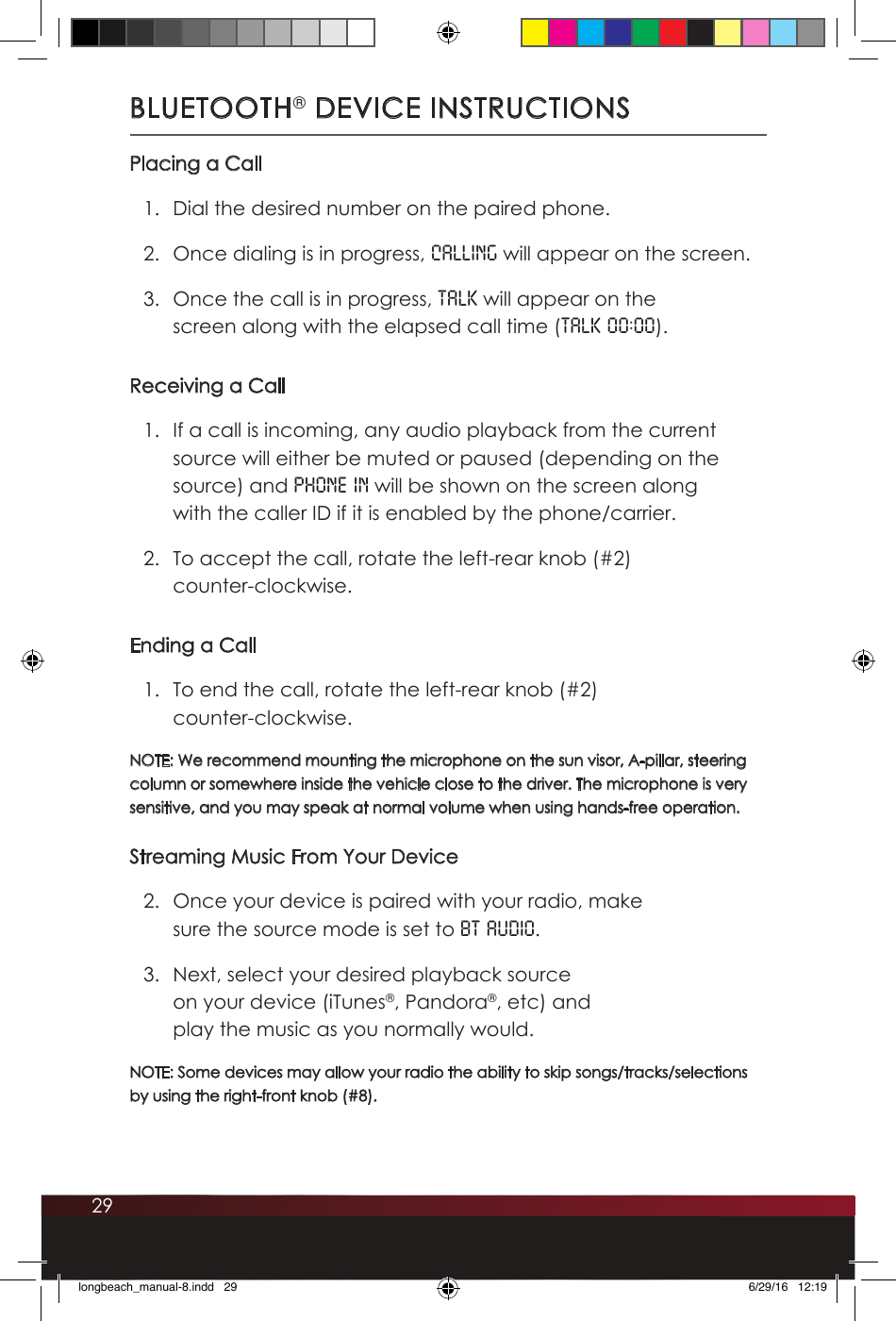 29BLUETOOTH® DEVICE INSTRUCTIONSPlacing a Call1.  Dial the desired number on the paired phone.2.  Once dialing is in progress, CALLING will appear on the screen.3.  Once the call is in progress, TALK will appear on the screen along with the elapsed call time (TALK 00:00).Receiving a Call1.  If a call is incoming, any audio playback from the current source will either be muted or paused (depending on the source) and PHONE IN will be shown on the screen along with the caller ID if it is enabled by the phone/carrier. 2.  To accept the call, rotate the left-rear knob (#2)  counter-clockwise.Ending a Call1.  To end the call, rotate the left-rear knob (#2)  counter-clockwise.NOTE: We recommend mounting the microphone on the sun visor, A-pillar, steering column or somewhere inside the vehicle close to the driver. The microphone is very sensitive, and you may speak at normal volume when using hands-free operation.Streaming Music From Your Device2.  Once your device is paired with your radio, make sure the source mode is set to BT AUDIO. 3.  Next, select your desired playback source on your device (iTunes®, Pandora®, etc) and play the music as you normally would. NOTE: Some devices may allow your radio the ability to skip songs/tracks/selections by using the right-front knob (#8).longbeach_manual-8.indd   29 6/29/16   12:19