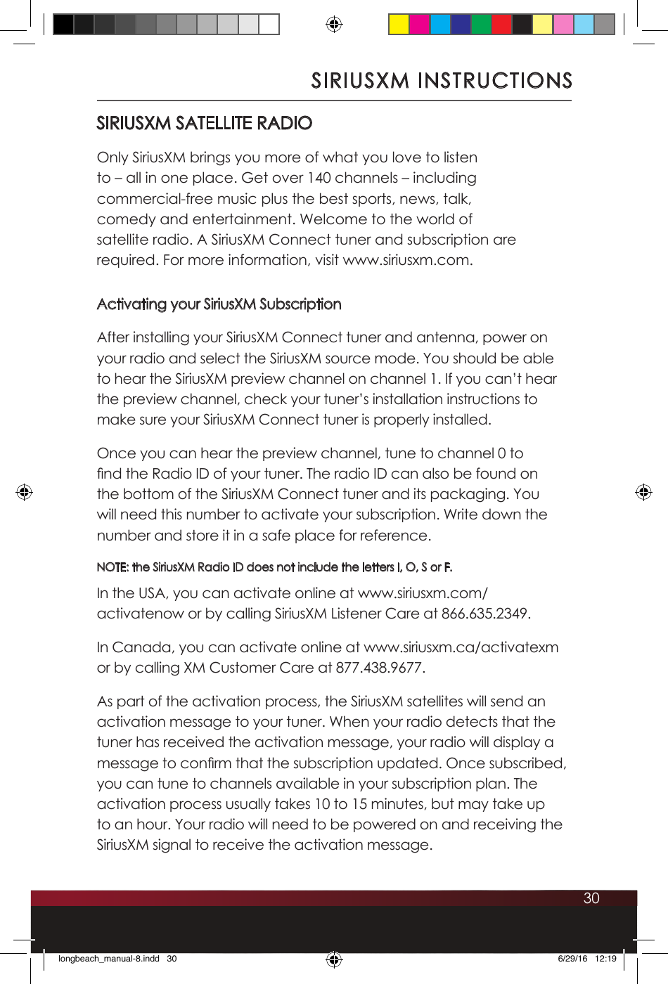 30SIRIUSXM INSTRUCTIONSSIRIUSXM SATELLITE RADIOOnly SiriusXM brings you more of what you love to listen to – all in one place. Get over 140 channels – including commercial-free music plus the best sports, news, talk, comedy and entertainment. Welcome to the world of satellite radio. A SiriusXM Connect tuner and subscription are required. For more information, visit www.siriusxm.com.Activating your SiriusXM SubscriptionAfter installing your SiriusXM Connect tuner and antenna, power on your radio and select the SiriusXM source mode. You should be able to hear the SiriusXM preview channel on channel 1. If you can’t hear the preview channel, check your tuner’s installation instructions to make sure your SiriusXM Connect tuner is properly installed. Once you can hear the preview channel, tune to channel 0 to nd the Radio ID of your tuner. The radio ID can also be found on the bottom of the SiriusXM Connect tuner and its packaging. You will need this number to activate your subscription. Write down the number and store it in a safe place for reference. NOTE: the SiriusXM Radio ID does not include the letters I, O, S or F.In the USA, you can activate online at www.siriusxm.com/activatenow or by calling SiriusXM Listener Care at 866.635.2349.In Canada, you can activate online at www.siriusxm.ca/activatexm or by calling XM Customer Care at 877.438.9677.As part of the activation process, the SiriusXM satellites will send an activation message to your tuner. When your radio detects that the tuner has received the activation message, your radio will display a message to conrm that the subscription updated. Once subscribed, you can tune to channels available in your subscription plan. The activation process usually takes 10 to 15 minutes, but may take up to an hour. Your radio will need to be powered on and receiving the SiriusXM signal to receive the activation message.longbeach_manual-8.indd   30 6/29/16   12:19